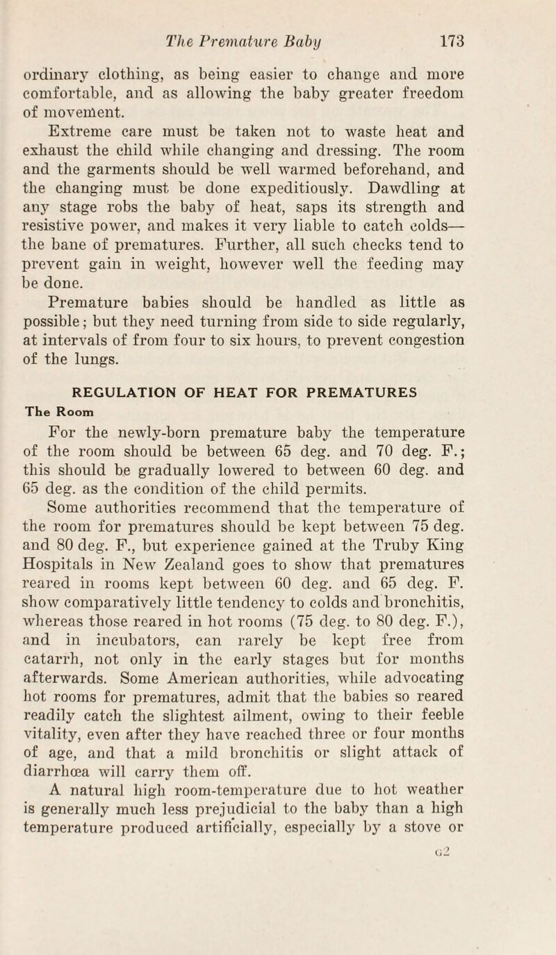 ordinary clothing, as being easier to change and more comfortable, and as allowing the baby greater freedom of movement. Extreme care must be taken not to waste heat and exhaust the child while changing and dressing. The room and the garments should be well warmed beforehand, and the changing must be done expeditiously. Dawdling at any stage robs the baby of heat, saps its strength and resistive power, and makes it very liable to catch colds— the bane of prematures. Further, all such checks tend to prevent gain in weight, however well the feeding may be done. Premature babies should be handled as little as possible; but they need turning from side to side regularly, at intervals of from four to six hours, to prevent congestion of the lungs. REGULATION OF HEAT FOR PREMATURES The Room For the newly-born premature baby the temperature of the room should be between 65 deg. and 70 deg. F.; this should be gradually lowered to between 60 deg. and 65 deg. as the condition of the child permits. Some authorities recommend that the temperature of the room for prematures should be kept between 75 deg. and 80 deg. F., but experience gained at the Truby King Hospitals in New Zealand goes to show that prematures reared in rooms kept between 60 deg. and 65 deg. F. show comparatively little tendency to colds and bronchitis, whereas those reared in hot rooms (75 deg. to 80 deg. F.), and in incubators, can rarely be kept free from catarrh, not only in the early stages but for months afterwards. Some American authorities, while advocating hot rooms for prematures, admit that the babies so reared readily catch the slightest ailment, owing to their feeble vitality, even after they have reached three or four months of age, and that a mild bronchitis or slight attack of diarrhoea will carry them off. A natural high room-temperature due to hot weather is generally much less prejudicial to the baby than a high temperature produced artificially, especially by a stove or