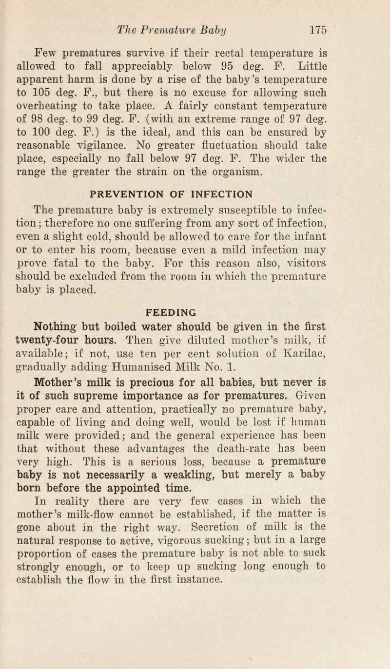 Few prematures survive if their rectal temperature is allowed to fall appreciably below 95 deg. P. Little apparent harm is done by a rise of the baby’s temperature to 105 deg. P., but there is no excuse for allowing such overheating to take place. A fairly constant temperature of 98 deg. to 99 deg. F. (with an extreme range of 97 deg. to 100 deg. F.) is the ideal, and this can be ensured by reasonable vigilance. No greater fluctuation should take place, especially no fall below 97 deg. P. The wider the range the greater the strain on the organism. PREVENTION OF INFECTION The premature baby is extremely susceptible to infec¬ tion ; therefore no one suffering from any sort of infection, even a slight cold, should be allowed to care for the infant or to enter his room, because even a mild infection may prove fatal to the baby. For this reason also, visitors should be excluded from the room in which the premature baby is placed. FEEDING Nothing but boiled water should be given in the first twenty-four hours. Then give diluted mother’s milk, if available; if not, use ten per cent solution of Karilac, gradually adding Humanised Milk No. 1. Mother’s milk is precious for all babies, but never is it of such supreme importance as for prematures. Given proper care and attention, practically no premature baby, capable of living and doing well, would be lost if human milk were provided; and the general experience has been that without these advantages the death-rate has been very high. This is a serious loss, because a premature baby is not necessarily a weakling, but merely a baby bom before the appointed time. In reality there are very few cases in which the mother’s milk-flow cannot be established, if the matter is gone about in the right way. Secretion of milk is the natural response to active, vigorous sucking; but in a large proportion of cases the premature baby is not able to suck strongly enough, or to keep up sucking long enough to establish the flow in the first instance.