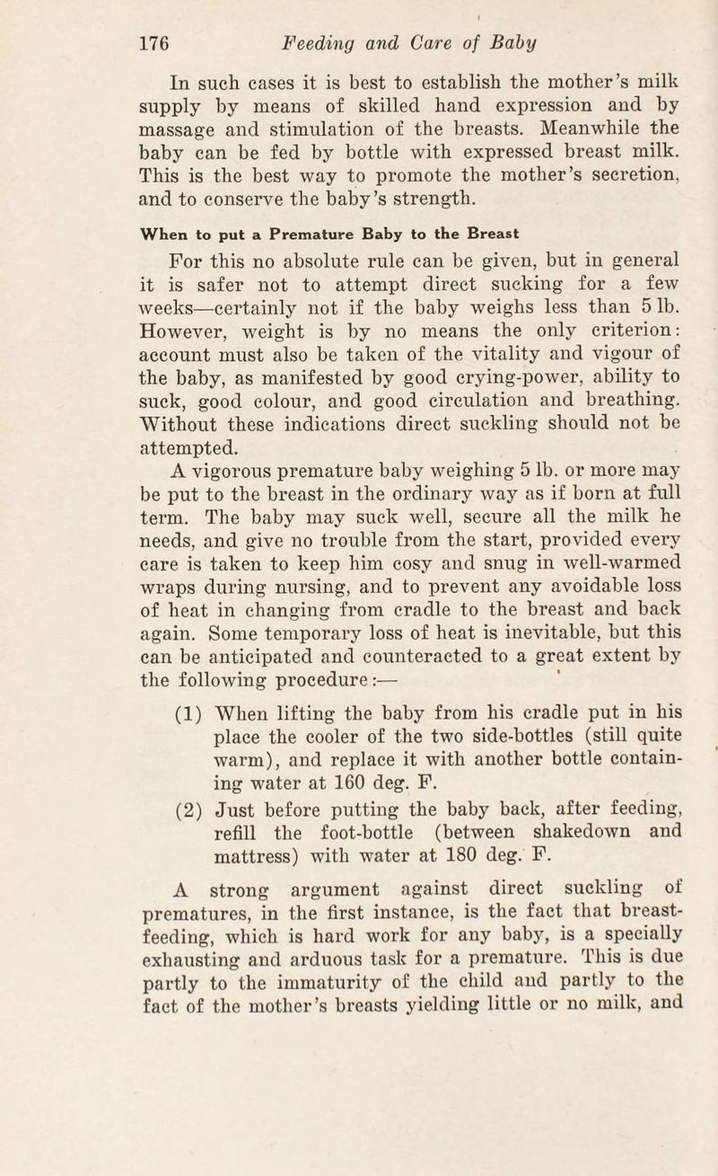 In such cases it is best to establish the mother’s milk supply by means of skilled hand expression and by massage and stimulation of the breasts. Meanwhile the baby can be fed by bottle with expressed breast milk. This is the best way to promote the mother’s secretion, and to conserve the baby’s strength. When to put a Premature Baby to the Breast For this no absolute rule can be given, but in general it is safer not to attempt direct sucking for a few weeks—certainly not if the baby weighs less than 5 lb. However, weight is by no means the only criterion: account must also be taken of the vitality and vigour of the baby, as manifested by good crying-power, ability to suck, good colour, and good circulation and breathing. Without these indications direct suckling should not be attempted. A vigorous premature baby weighing 5 lb. or more may be put to the breast in the ordinary way as if born at full term. The baby may suck well, secure all the milk he needs, and give no trouble from the start, provided every care is taken to keep him cosy and snug in well-warmed wraps during nursing, and to prevent any avoidable loss of heat in changing from cradle to the breast and back again. Some temporary loss of heat is inevitable, but this can be anticipated and counteracted to a great extent by the following procedure :— (1) When lifting the baby from his cradle put in his place the cooler of the two side-bottles (still quite warm), and replace it with another bottle contain¬ ing water at 160 deg. F. (2) Just before putting the baby back, after feeding, refill the foot-bottle (between shakedown and mattress) with water at 180 deg. F. A strong argument against direct suckling of prematures, in the first instance, is the fact that breast¬ feeding, which is hard work for any baby, is a specially exhausting and arduous task for a premature. This is due partly to the immaturity of the child and partly to the fact of the mother’s breasts yielding little or no milk, and