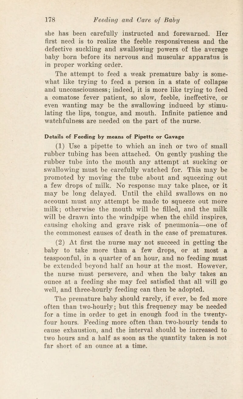 she has been carefully instructed and forewarned. Her first need is to realize the feeble responsiveness and the defective suckling and swallowing powers of the average baby born before its nervous and muscular apparatus is in proper w'orking order. The attempt to feed a weak premature baby is some¬ what like trying to feed a person in a state of collapse and unconsciousness; indeed, it is more like trying to feed a comatose fever patient, so slow, feeble, ineffective, or even wanting may be the swallowing induced by stimu¬ lating the lips, tongue, and mouth. Infinite patience and watchfulness are needed on the part of the nurse. Details of Feeding by means of Pipette or Gavage (1) Use a pipette to which an inch or two of small rubber tubing has been attached. On gently pushing the rubber tube into the mouth any attempt at sucking or swallowing must be carefully watched for. This may be promoted by moving the tube about and squeezing out a few drops of milk. No response may take place, or it may be long delayed. Until the child swallows on no account must any attempt be made to squeeze out more milk; otherwise the mouth will be filled, and the milk will be drawn into the windpipe when the child inspires, causing choking and grave risk of pneumonia—one of the commonest causes of death in the case of prematures. (2) At first the nurse may not succeed in getting the baby to take more than a few drops, or at most a teaspoonful, in a quarter of an hour, and no feeding must be e.xtendcd beyond half an hour at the most. However, the nurse must persevere, and when the baby takes an ounce at a feeding she may feel satisfied that all will go well, and three-hourly feeding can then be adopted. The premature baby should rarely, if ever, be fed more often than two-hourly; but this frequency may be needed for a time in order to get in enough food in the twenty- four hours. Feeding more often than two-hourly tends to cause exhaustion, and the interval should be increased to two hours and a half as soon as the quantity taken is not far short of an ounce at a time.
