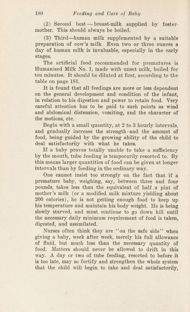 (2) Second best — breast-milk supplied by foster- mother. This should always be boiled. (3) Third—human milk supplemented by a suitable preparation of cow’s milk. Even two or three ounces a day of human milk is invaluable, especially in the early stages. The artificial food recommended for prematures is Humanised Milk No. 1, made with unset milk, boiled for ten minutes. It should be diluted at first, according to the table on page 181. It is found that all feedings are more or less dependent on the general development and condition of the infant, in relation to his digestion and power to retain food. Very careful attention has to be paid to such points as wind and abdominal distension, vomiting, and the character of the motions, etc. Begin with a small quantity, at 2 to 3 hourly intervals, and gradually increase the strength and the amount of food, being guided by the growing ability of the child to deal satisfactorily with what he takes. If a baby proves totally unable to take a sufficiency by the mouth, tube feeding is temporarily resorted to. By this means larger quantities of food can be given at longer intervals than by feeding in the ordinary way. One cannot insist too strongly on the fact that if a premature baby, weighing, say, between three and four pounds, takes less than the equivalent of half. a pint of mother’s milk (or a modified milk mixture yielding about 200 calories), he is not getting enough food to keep up his temperature and maintain his body weight. He is being slowly starved, and must continue to go down hill until the necessary daily minimum requirement of food is taken, digested, and assimilated. Nurses often think they are “on the safe side” when giving a baby, week after week, merely his full allowance of fluid, but much less than the necessaxy quantity of food. Matters should never be allowed to didft in this way. A day or two of tube feeding, resorted to before it is too late, may so fortify and strengthen the whole system that the child will begin to take and deal satisfactoriljq