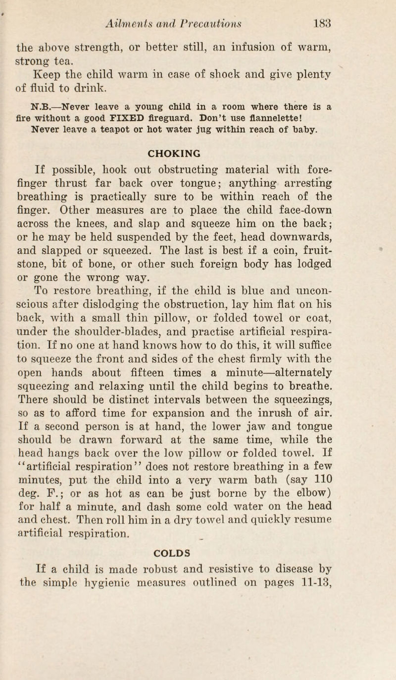 the above strength, or better still, an infusion of warm, strong tea. Keep the child warm in case of shock and give plenty of fluid to drink. N.B.—Never leave a young child in a room where there is a fire without a good FIXED fireguard. Don’t use flannelette! Never leave a teapot or hot water jug within reach of baby. CHOKING If possible, hook out obstructing material with fore¬ finger thrust far back over tongue; anything arresting breathing is practically sure to be within reach of the finger. Other measures are to place the child face-down across the knees, and slap and squeeze him on the back; or he may be held suspended by the feet, head downwards, and slapped or squeezed. The last is best if a coin, fruit- stone, bit of bone, or other such foreign body has lodged or gone the wrong way. To restore breathing, if the child is blue and uncon¬ scious after dislodging the obstruction, lay him flat on his back, with a small thin pillow, or folded towel or coat, under the shoulder-blades, and practise artificial respira¬ tion. If no one at hand knows how to do this, it will suffice to squeeze the front and sides of the chest firmly with the open hands about fifteen times a minute—alternately squeezing and relaxing until the child begins to breathe. There should be distinct intervals between the squeezings, so as to afford time for expansion and the inrush of air. If a second person is at hand, the lower jaw and tongue should be drawn forward at the same time, while the head hangs back over the low pillow or folded towel. If ‘ ‘ artificial respiration ’ ’ does not restore breathing in a few minutes, put the child into a very warm bath (say 110 deg. P.; or as hot as can be just borne by the elbow) for half a minute, and dash some cold water on the head and chest. Then roll him in a dry towel and quickly resume artificial respiration. COLDS If a child is made robust and resistive to disease by the simple hygienic measures outlined on pages 11-13,