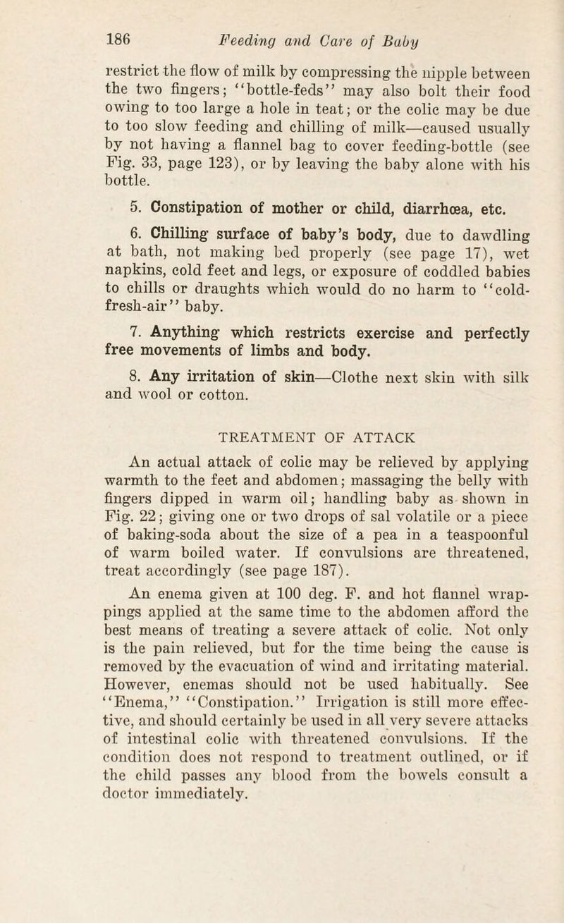 restrict the flow of milk by compressing the nipple between the two Angers; “bottle-feds” may also bolt their food owing to too large a hole in teat; or the colic may be due to too slow feeding and chilling of milk—caused usually by not having a flannel bag to cover feeding-bottle (see Fig. 33, page 123), or by leaving the baby alone with his bottle. 5. Constipation of mother or child, diarrhoea, etc. 6. Chilling surface of baby’s body, due to dawdling at bath, not making bed properly (see page 17), wet napkins, cold feet and legs, or exposure of coddled babies to chills or draughts which would do no harm to “cold- fresh-air” baby. 7. Anything which restricts exercise and perfectly free movements of limbs and body. 8. Any irritation of skin—Clothe next skin with silk and wool or cotton. TREATMENT OF ATTACK An actual attack of colic may be relieved by applying warmth to the feet and abdomen; massaging the belly with fingers dipped in warm oil; handling baby as shown in Fig. 22; giving one or two drops of sal volatile or a piece of baking-soda about the size of a pea in a teaspoonful of warm boiled water. If convulsions are threatened, treat accordingly (see page 187). An enema given at 100 deg. F. and hot flannel wrap¬ pings applied at the same time to the abdomen afford tlie best means of treating a severe attack of colic. Not only is the pain relieved, but for the time being the cause is removed by the evacuation of wind and irritating material. However, enemas should not be used habitually. See “Enema,” “Constipation.” Irrigation is still more effec¬ tive, and should certainly be used in all very severe attacks of intestinal colic with threatened convulsions. If the condition does not respond to treatment outlined, or if the child passes any blood from the bowels consult a doctor immediately.
