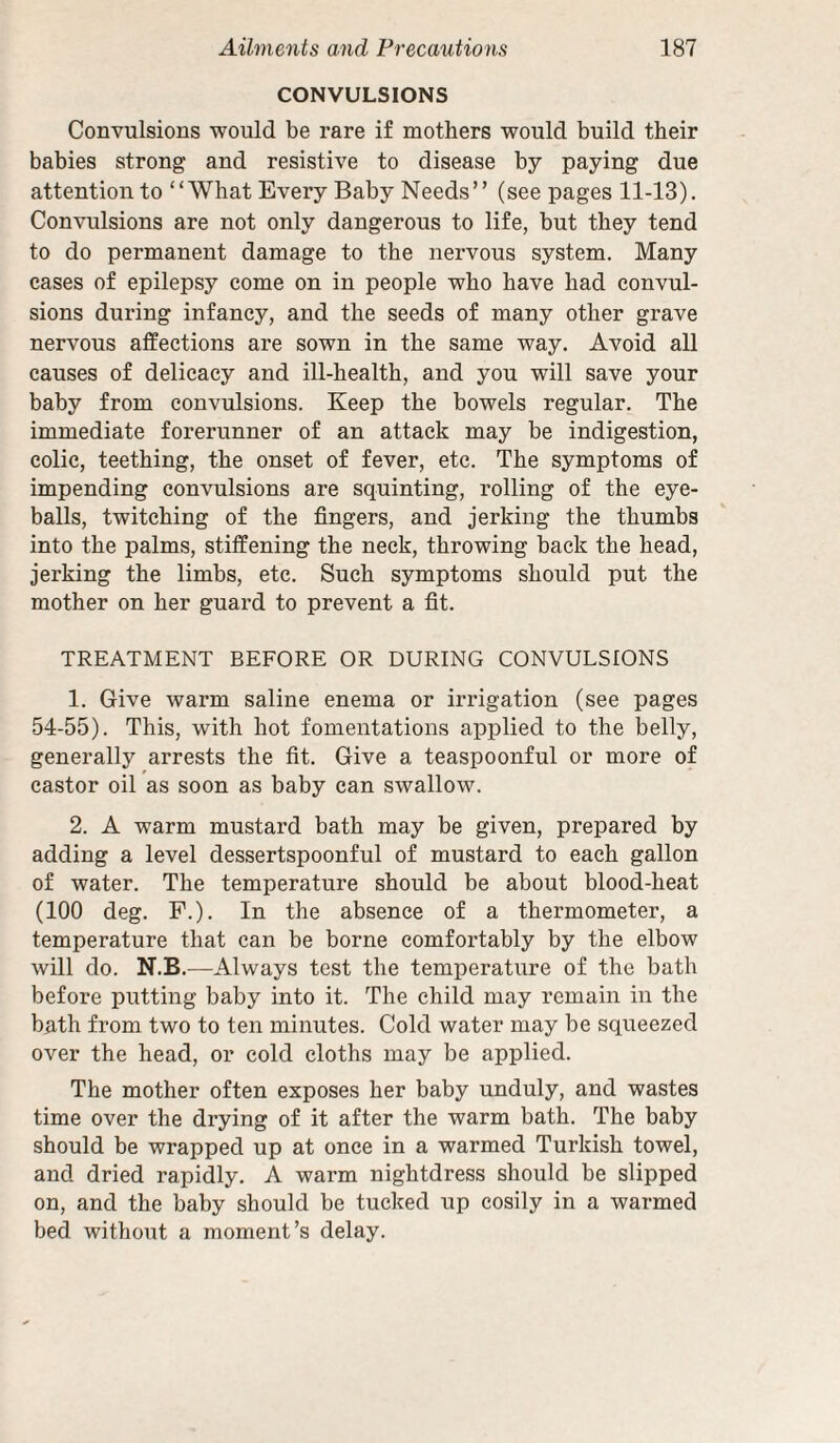 CONVULSIONS Convulsions would be rare if mothers would build their babies strong and resistive to disease by paying due attention to “What Every Baby Needs” (seepages 11-13). Convulsions are not only dangerous to life, but they tend to do permanent damage to the nervous system. Many cases of epilepsy come on in people who have had convul¬ sions during infancy, and the seeds of many other grave nervous affections are sown in the same way. Avoid all causes of delicacy and ill-health, and you will save your baby from convulsions. Keep the bowels regular. The immediate forerunner of an attack may be indigestion, colic, teething, the onset of fever, etc. The symptoms of impending convulsions are squinting, rolling of the eye¬ balls, twitching of the fingers, and jerking the thumbs into the palms, stiffening the neck, throwing back the head, jerking the limbs, etc. Such symptoms should put the mother on her guard to prevent a fit. TREATMENT BEFORE OR DURING CONVULSIONS 1. Give warm saline enema or irrigation (see pages 54-55). This, with hot fomentations applied to the belly, generally arrests the fit. Give a teaspoonful or more of castor oil as soon as baby can swallow. 2. A warm mustard bath may be given, prepared by adding a level dessertspoonful of mustard to each gallon of water. The temperature should be about blood-heat (100 deg. P.). In the absence of a thermometer, a temperature that can be borne comfortably by the elbow will do. N.B.—Always test the temperature of the bath before putting baby into it. The child may remain in the bath from two to ten minutes. Cold water may be squeezed over the head, or cold cloths may be applied. The mother often exposes her baby unduly, and wastes time over the drying of it after the warm bath. The baby should be wrapped up at once in a warmed Turkish towel, and dried rapidly. A warm nightdress should be slipped on, and the baby should be tucked up cosily in a warmed bed without a moment’s delay.