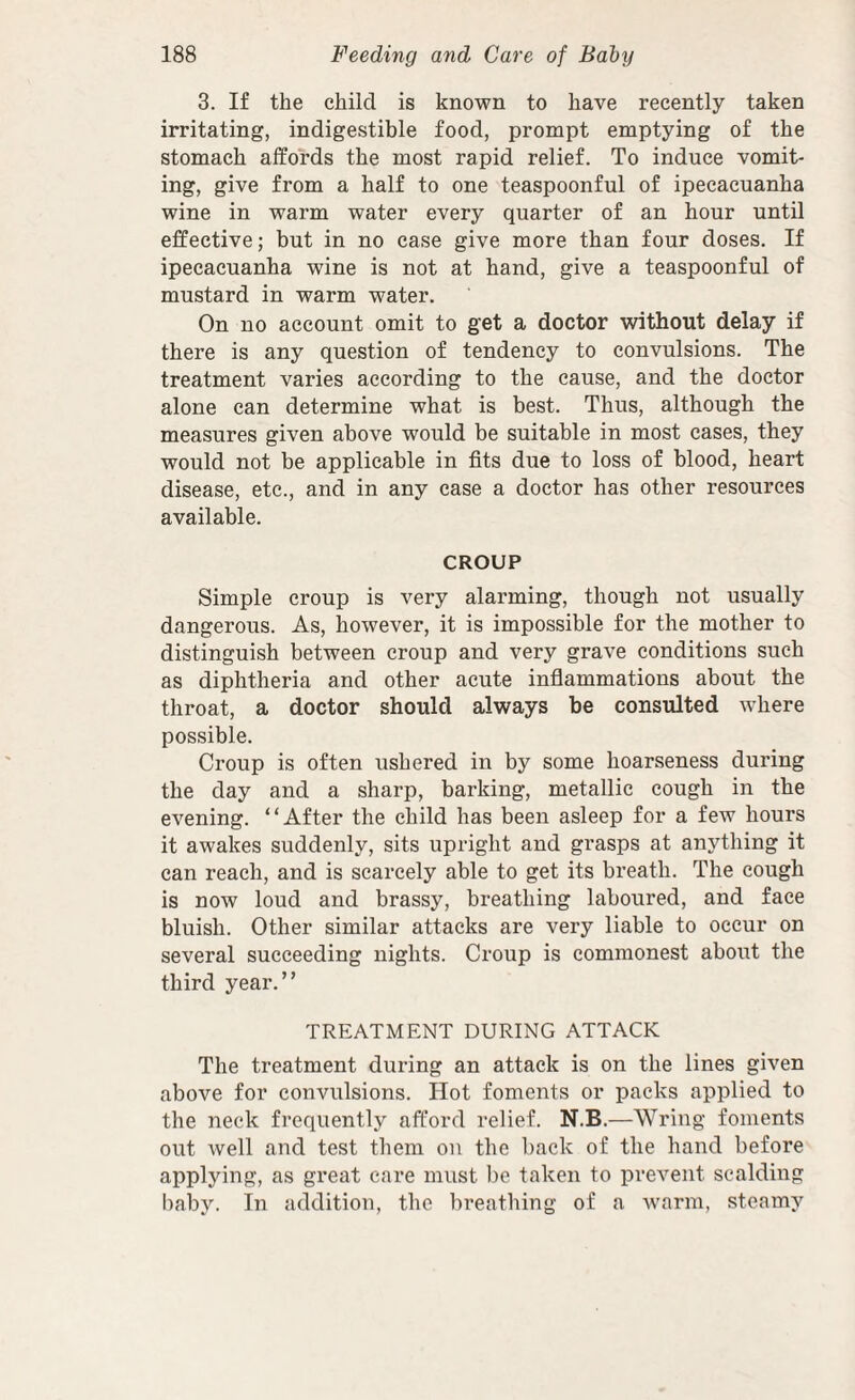 3. If the child is known to have recently taken irritating, indigestible food, prompt emptying of the stomach affords the most rapid relief. To induce vomit¬ ing, give from a half to one teaspoonful of ipecacuanha wine in warm water every quarter of an hour until effective; but in no case give more than four doses. If ipecacuanha wine is not at hand, give a teaspoonful of mustard in warm water. On no account omit to get a doctor without delay if there is any question of tendency to convulsions. The treatment varies according to the cause, and the doctor alone can determine what is best. Thus, although the measures given above would be suitable in most cases, they would not be applicable in fits due to loss of blood, heart disease, etc., and in any case a doctor has other resources available. CROUP Simple croup is very alarming, though not usually dangerous. As, however, it is impossible for the mother to distinguish between croup and very grave conditions such as diphtheria and other acute inflammations about the throat, a doctor should always be consulted where possible. Croup is often ushered in by some hoarseness during the day and a sharp, barking, metallic cough in the evening. “After the child has been asleep for a few hours it awakes suddenly, sits upright and grasps at anything it can reach, and is scarcely able to get its breath. The cough is now loud and brassy, breathing laboured, and face bluish. Other similar attacks are very liable to occur on several succeeding nights. Croup is commonest about the third year.” TREATMENT DURING ATTACK The treatment during an attaek is on the lines given above for convulsions. Hot foments or packs applied to the neck frequently afford relief. N.B.—Wring foments out well and test them on the l)ack of the hand before applying, as great care must be taken to prevent scalding l)aby. In addition, the breathing of a wmrm, steamy