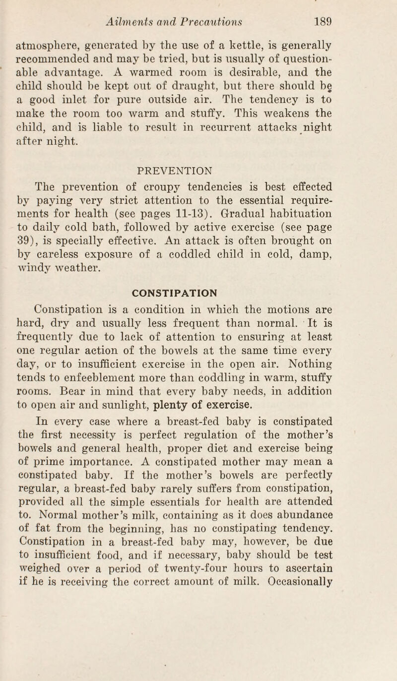 atmosphere, generated by the use of a kettle, is generally recommended and may be tried, but is usually of question¬ able advantage. A warmed room is desirable, and the child should be kept out of draught, but there should be a good inlet for pure outside air. The tendency is to make the room too warm and stuffy. This weakens the child, and is liable to result in recurrent attacks night after night. PREVENTION The prevention of croupy tendencies is best effected by paying very strict attention to the essential require¬ ments for health (see pages 11-13). Gradual habituation to daily cold bath, followed by active exercise (see page 39), is specially effective. An attack is often brought on by careless exposure of a coddled child in cold, damp, windy weather. CONSTIPATION Constipation is a condition in which the motions are hard, dry and usually less frequent than normal. It is frequently due to lack of attention to ensuring at least one regular action of the bowels at the same time every day, or to insufficient exercise in the open air. Nothing tends to enfeeblement more than coddling in warm, stuffy rooms. Bear in mind that every baby needs, in addition to open air and sunlight, plenty of exercise. In every case where a breast-fed baby is constipated the first necessity is perfect regulation of the mother’s bowels and general health, proper diet and exercise being of prime importance. A constipated mother may mean a constipated baby. If the mother’s bowels are perfectly regular, a breast-fed baby rarely suffers from constipation, provided all the simple essentials for health are attended to. Normal mother’s milk, containing as it does abundance of fat from the beginning, has no constipating tendency. Constipation in a breast-fed baby may, however, be due to insufficient food, and if necessary, baby should be test weighed over a period of twenty-four hours to ascertain if he is receiving the correct amount of milk. Occasionally