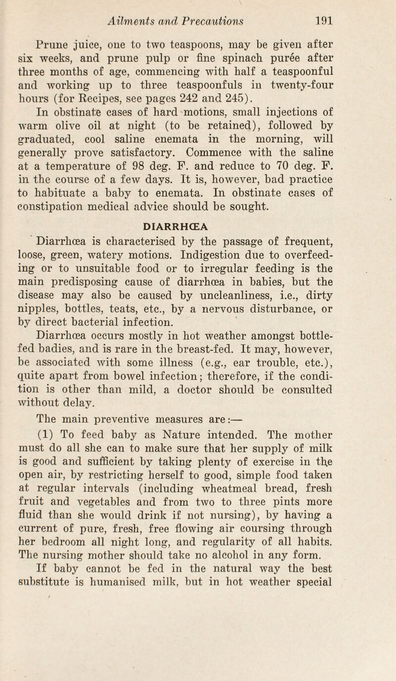 Prune juice, cue to two teaspoons, may be given after six weeks, and prune pulp or fine spinaeh puree after three months of age, commencing with half a teaspoonful and working up to three teaspoonfuls iu twenty-four hours (for Eecipes, see pages 242 and 245). In obstinate cases of hard motions, small injections of warm olive oil at night (to be retained), followed by graduated, cool saline enemata in the morning, will generally prove satisfactory. Commence with the saline at a temperature of 98 deg. P. and reduce to 70 deg. P. in the course of a few days. It is, however, bad practice to habituate a baby to enemata. In obstinate cases of constipation medical advice should be sought. DIARRHOEA Diarrhoea is characterised by the passage of frequent, loose, green, watery motions. Indigestion due to overfeed¬ ing or to unsuitable food or to irregular feeding is the main predisposing eause of diarrhoea in babies, but the disease may also be caused by uncleanliness, i.e., dirty nipples, bottles, teats, etc., by a nervous disturbance, or by direct bacterial infection. Diarrhoea occurs mostly in hot weather amongst bottle- fed badies, and is rare in the breast-fed. It may, however, be associated with some illness (e.g., ear trouble, etc.), quite apart from bowel infection; therefore, if the condi¬ tion is other than mild, a doctor should be consulted without delay. The main preventive measures are:— (1) To feed baby as Nature intended. The mother must do all she can to make sure that her supply of milk is good and sufficient by taking plenty of exercise in the open air, by restricting herself to good, simple food taken at regular intervals (including wheatmeal bread, fresh fruit and vegetables and from two to three pints more fluid than she would drink if not nursing), by having a current of pure, fresh, free flowing air coursing through her bedroom all night long, and regularity of all habits. The nursing mother should take no alcohol in any form. If baby cannot be fed in the natural way the best substitute is humanised milk, but in hot weather speeial