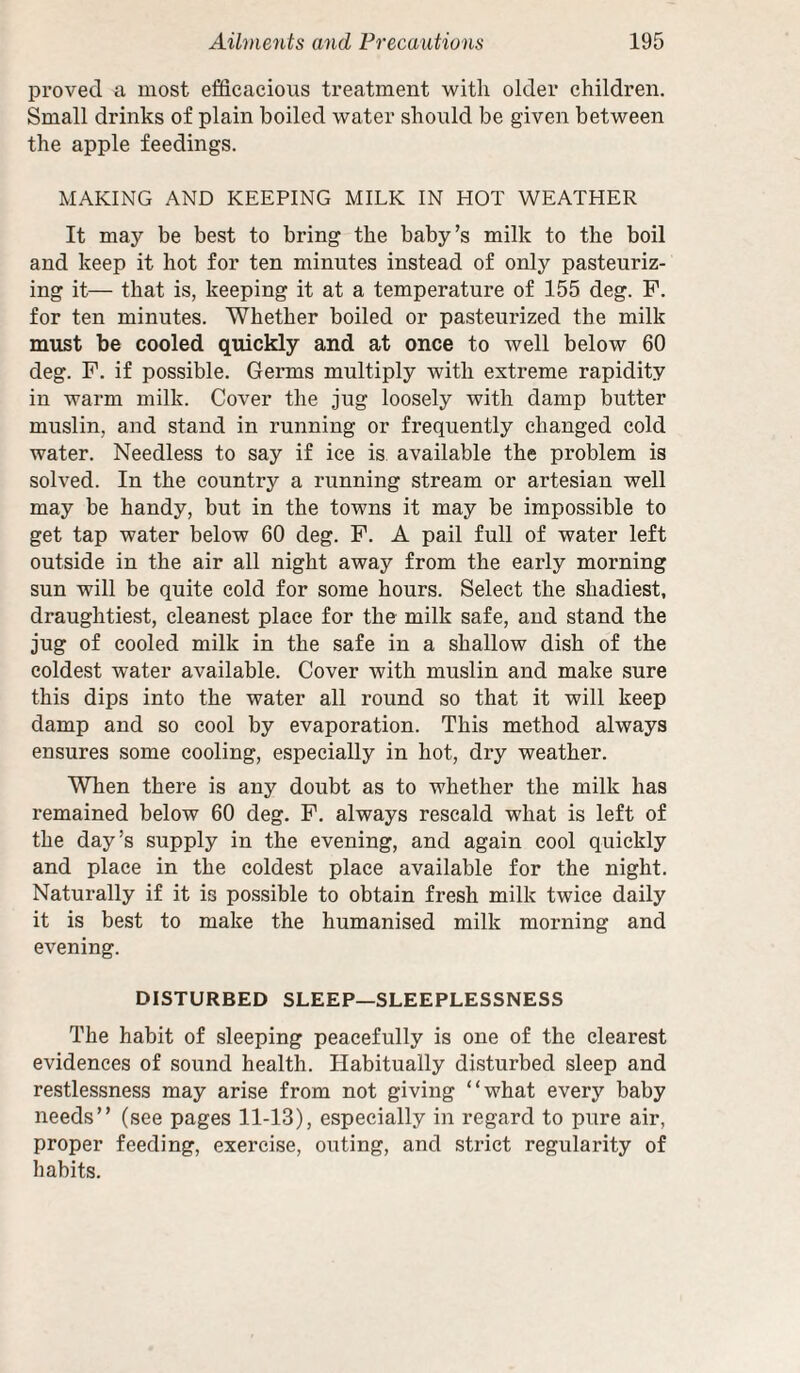 proved a most efficacious treatment with older children. Small drinks of plain boiled water should be given between the apple feedings. MAKING AND KEEPING MILK IN HOT WEATHER It may be best to bring the baby’s milk to the boil and keep it hot for ten minutes instead of only pasteuriz¬ ing it— that is, keeping it at a temperature of 155 deg. F. for ten minutes. Whether boiled or pasteurized the milk must be cooled quickly and at once to well below 60 deg. F. if possible. Germs multiply with extreme rapidity in warm milk. Cover the jug loosely with damp butter muslin, and stand in running or frequently changed cold water. Needless to say if ice is available the problem is solved. In the country a running stream or artesian well may be handy, but in the towns it may be impossible to get tap water below 60 deg. F. A pail full of water left outside in the air all night away from the early morning sun will be quite cold for some hours. Select the shadiest, draughtiest, cleanest place for the milk safe, and stand the jug of cooled milk in the safe in a shallow dish of the coldest water available. Cover with muslin and make sure this dips into the water all round so that it will keep damp and so cool by evaporation. This method always ensures some cooling, especially in hot, dry weather. When there is any doubt as to whether the milk has remained below 60 deg. F. always rescald what is left of the day’s supply in the evening, and again cool quickly and place in the coldest place available for the night. Naturally if it is possible to obtain fresh milk twice daily it is best to make the humanised milk morning and evening. DISTURBED SLEEP—SLEEPLESSNESS The habit of sleeping peacefully is one of the clearest evidences of sound health. Habitually disturbed sleep and restlessness may arise from not giving “what every baby needs’’ (see pages 11-13), especially in regard to pure air, proper feeding, exercise, outing, and strict regularity of habits.