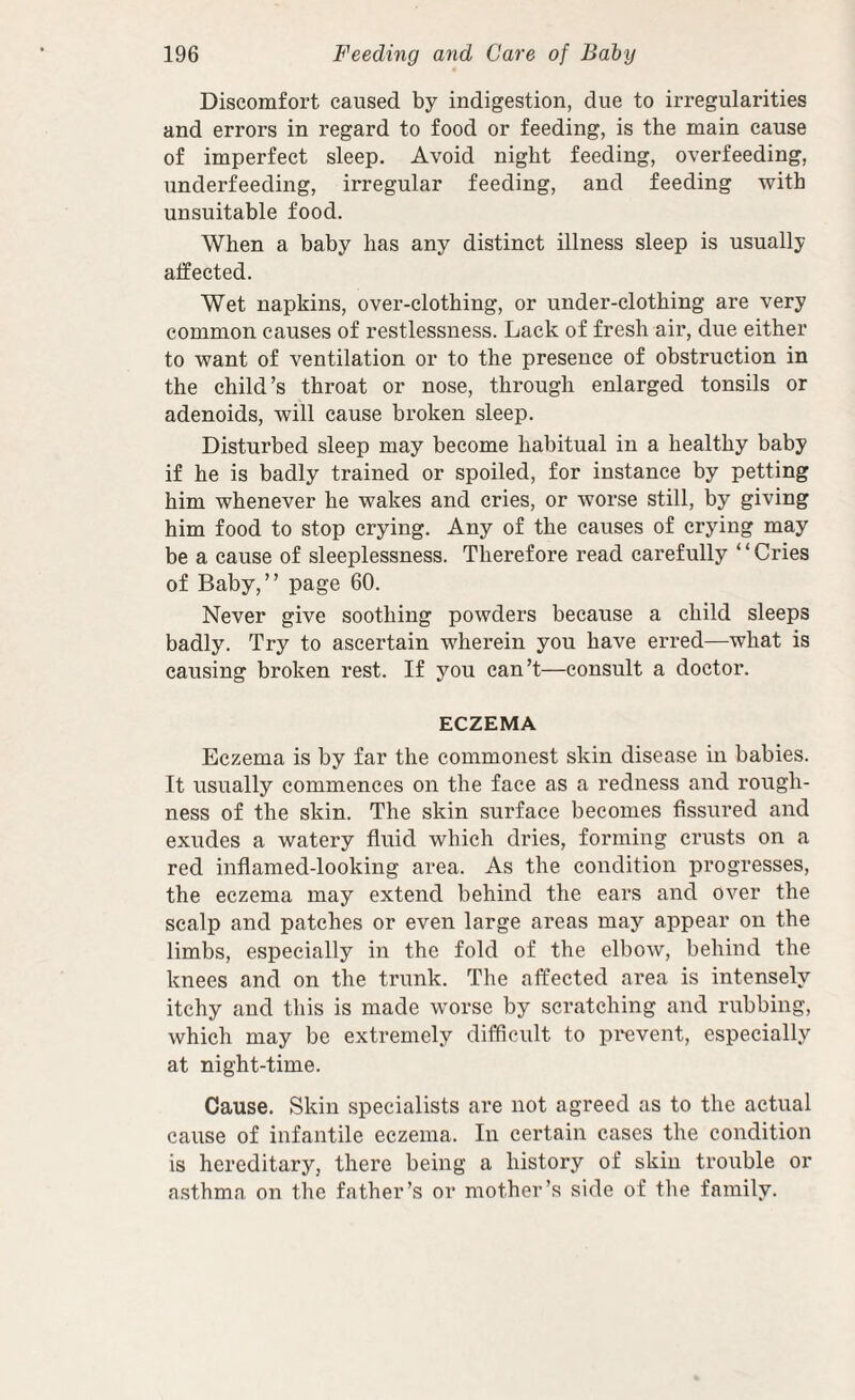 Discomfort caused by indigestion, due to irregularities and errors in regard to food or feeding, is the main cause of imperfect sleep. Avoid night feeding, overfeeding, underfeeding, irregular feeding, and feeding with unsuitable food. When a baby has any distinct illness sleep is usually alfected. Wet napkins, over-clothing, or under-clothing are very common causes of restlessness. Lack of fresh air, due either to want of ventilation or to the presence of obstruction in the child’s throat or nose, through enlarged tonsils or adenoids, will cause broken sleep. Disturbed sleep may become habitual in a healthy baby if he is badly trained or spoiled, for instance by petting him whenever he wakes and eries, or worse still, by giving him food to stop crying. Any of the causes of crying may be a cause of sleeplessness. Therefore read carefully ‘ ‘ Cries of Baby,” page 60. Never give soothing powders because a child sleeps badly. Try to ascertain wherein you have erred—what is causing broken rest. If you can’t—consult a doctor. ECZEMA Eczema is by far the commonest skin disease in babies. It usually commences on the face as a redness and rough¬ ness of the skin. The skin surface becomes fissured and exudes a watery fiuid which dries, forming crusts on a red inflamed-looking area. As the condition progresses, the eczema may extend behind the ears and over the scalp and patches or even large areas may appear on the limbs, especially in the fold of the elbow, behind the knees and on the trunk. The affected area is intensely itchy and this is made worse by scratching and rubbing, which may be extremely difficult to pi'event, especially at night-time. Cause. Skin specialists are not agreed as to the actual cause of infantile eczema. In certain cases the condition is hereditary, there being a history of skin trouble or asthma on the father’s or mother’s side of the family.