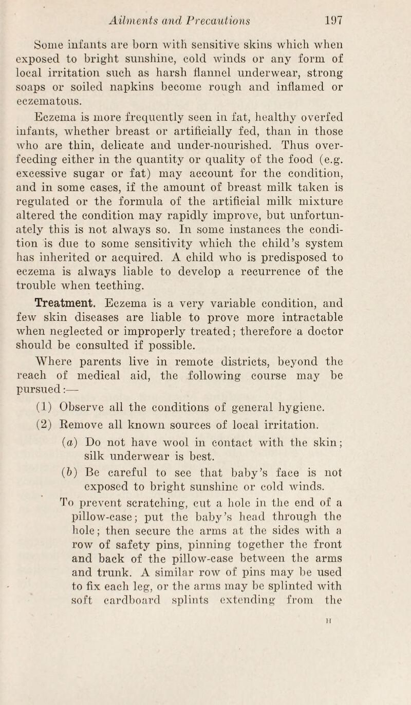 iSoiue infants are born with sensitive skins which when exposed to bright sunshine, cold winds or any form of local irritation such as harsh liannel underwear, strong soaps or soiled napkins become rough and inflamed or eczematous. Eczema is more freciuently seen in fat, healthy overfed infants, whether breast or artiflcially fed, than in those who are thin, delicate and under-nourished. Thus over¬ feeding either in the quantity or quality of the food (e.g. excessive sugar or fat) may account for the condition, and in some cases, if the amount of breast milk taken is regulated or the formula of the artiflcial milk mixture altered the condition may rapidly improve, but unfortun¬ ately this is not always so. In some instances the condi¬ tion is due to some sensitivity which the child’s system has inherited or acquired. A child who is predisposed to eczema is always liable to develop a recurrence of the trouble when teething. Treatment. Eczema is a very variable condition, and few skin diseases are liable to prove more intractable when neglected or improperly treated; therefore a doctor should be consulted if possible. Where parents live in remote districts, beyond the reach of medical aid, the following course may be pursued;— (1) Observe all the conditions of general hygiene. (2) Eemove all known sources of local irritation. (a) Do not have wool in contact with the skin; silk underwear is best. (&) Be careful to see that baby’s face is not exposed to bright sunshine or cold winds. To prevent scratching, cut a hole in the end of a pillow-case; put the baby’s head through the liole; then secure the arms at the sides Avith a row of safety pins, pinning together the front and back of the pillow-case between the arms and trunk. A similar row of pins may lie used to fix each leg, or the arms may be splinted with soft cardboard splints extending from the II