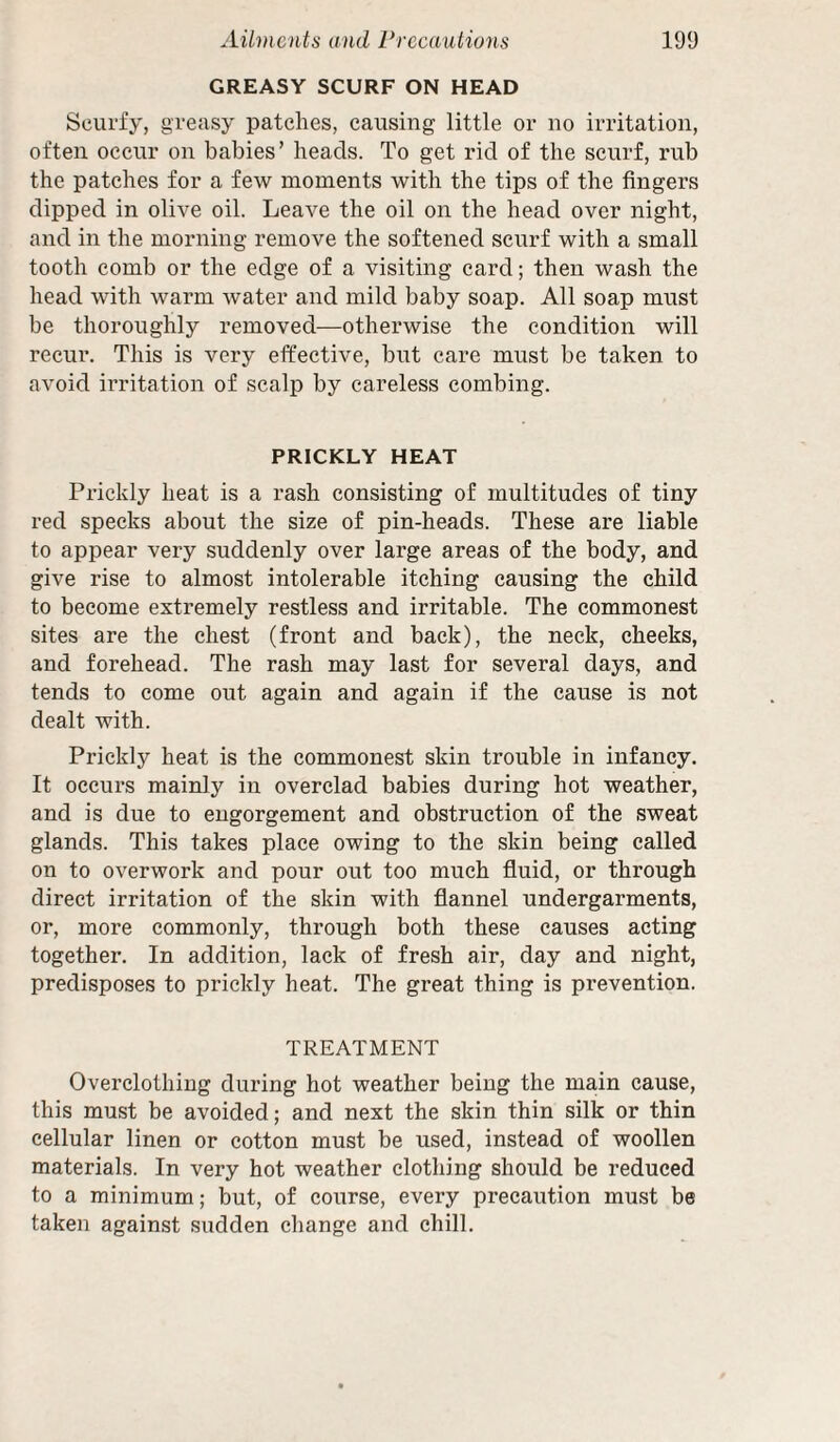 GREASY SCURF ON HEAD Scurfy, greasy patches, causing little or no irritation, often occur on babies’ heads. To get rid of the scurf, rub the patches for a few moments with the tips of the fingers dipped in olive oil. Leave the oil on the head over night, and in the morning remove the softened scurf with a small tooth comb or the edge of a visiting card; then wash the head with warm water and mild baby soap. All soap must be thoroughly removed—otherwise the condition will recur. This is very effective, but care must be taken to avoid irritation of scalp by careless combing. PRICKLY HEAT Prickly heat is a rash consisting of multitudes of tiny red specks about the size of pin-heads. These are liable to appear very suddenly over large areas of the body, and give rise to almost intolerable itching causing the child to become extremely restless and irritable. The commonest sites are the chest (front and back), the neck, cheeks, and forehead. The rash may last for several days, and tends to come out again and again if the cause is not dealt with. Prickly heat is the commonest skin trouble in infancy. It occurs mainly in overclad babies during hot weather, and is due to engorgement and obstruction of the sweat glands. This takes place owing to the skin being called on to overwork and pour out too much fluid, or through direct irritation of the skin with flannel undergarments, or, more commonly, through both these causes acting together. In addition, lack of fresh air, day and night, predisposes to prickly heat. The great thing is prevention. TREATMENT Overclothiug during hot weather being the main cause, this must be avoided; and next the skin thin silk or thin cellular linen or cotton must be used, instead of woollen materials. In very hot weather clothing should be reduced to a minimum; but, of course, every precaution must be taken against sudden ehange and chill.