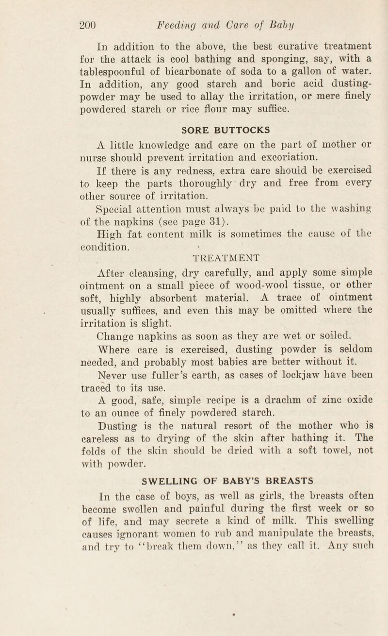 In addition to the above, the best curative treatment for the attack is cool bathing and sponging, say, with a tablespoonful of bicarbonate of soda to a gallon of water. In addition, any good starch and boric acid dusting- powder may be used to allay the irritation, or mere finely powdered starch or rice flour may suffice. SORE BUTTOCKS A little knowledge and care on the part of mother or nurse should prevent irritation and excoriation. If there is any redness, extra care should be exercised to keep the parts thoroughly dry and free from every other source of irritation. Special attention must always be paid to the washing of the napkins (see page 31). High fat content milk is sometimes the cause of the condition. TREATMENT After cleansing, dry carefully, and apply some simple ointment on a small piece of wood-wool tissue, or other soft, highly absorbent material. A trace of ointment usually suffices, and even this may be omitted where the irritation is slight. Change napkins as soon as they are w'et or soiled. Where care is exercised, dusting powder is seldom needed, and probably most babies are better without it. Never use fuller’s earth, as cases of lockjaw have been traced to its use. A good, safe, simple recipe is a drachm of zinc oxide to an ounce of finely powdered starch. Dusting is the natural resort of the mother who is careless as to drying of the skin after bathing it. The folds of the skin should be dried witli a soft towel, not with poAvder. SWELLING OF BABY’S BREASTS In the case of boys, as well as girls, the breasts often become swollen and painful during the first week or so of life, and may secrete a kind of milk. This swelling causes ignorant women to rub and manipulate the breasts, and try 1o “break tliem down,’’ as Ihey call it. Any such