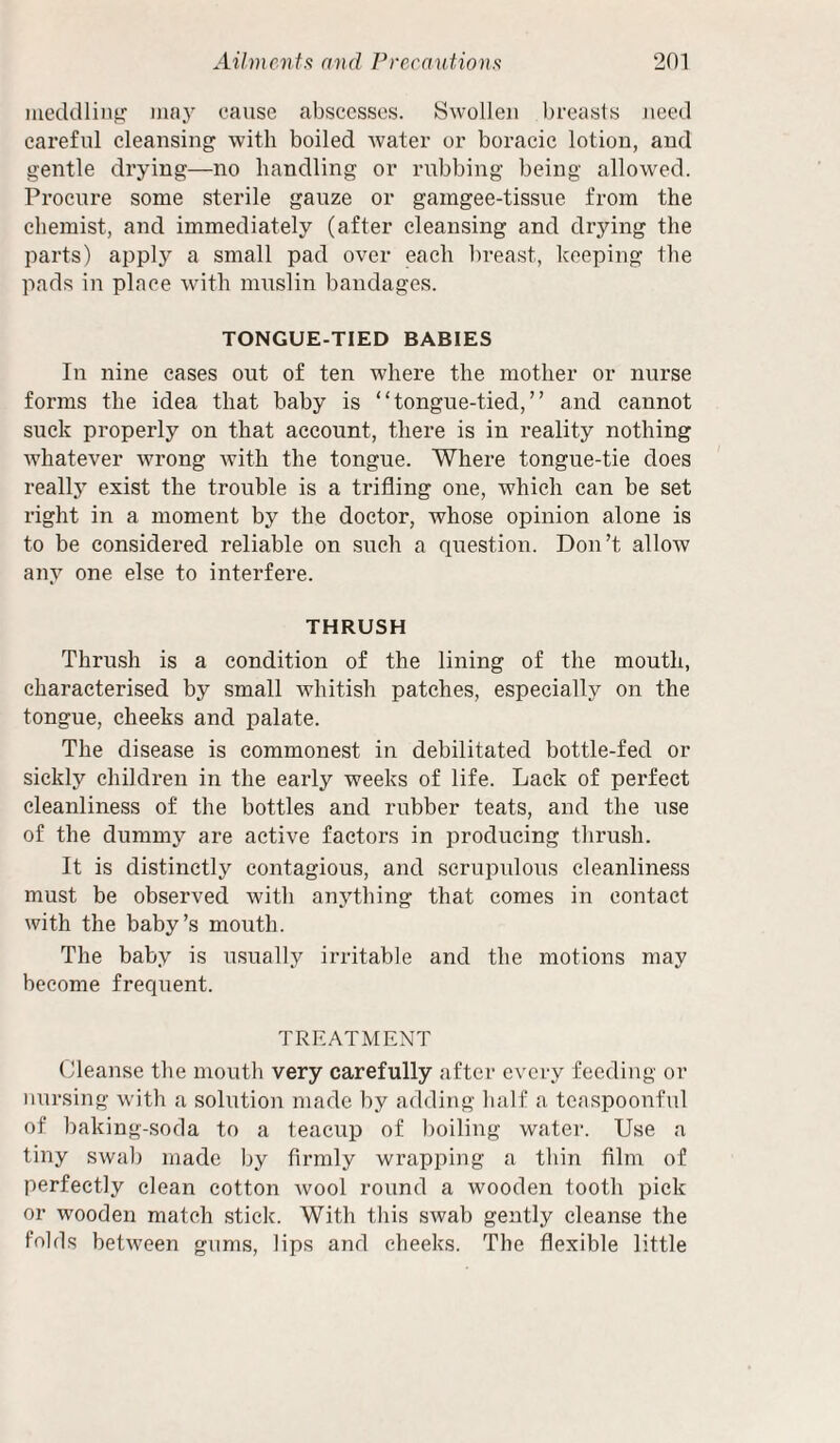 iiieddliii^ iiinj cause abscesses. Swollen breasts need careful cleansing with boiled water or boracic lotion, and gentle drying—no handling or rubbing being allowed. Procure some sterile gauze or gaingee-tissue from the chemist, and immediately (after cleansing and drying the parts) apply a small pad over each breast, keeping the pads in place with muslin bandages. TONGUE-TIED BABIES In nine eases out of ten where the mother or nurse forms the idea that baby is “tongue-tied,” and cannot suck properly on that account, there is in reality nothing whatever wrong with the tongue. Where tongue-tie does really exist the trouble is a trifling one, which can be set right in a moment by the doctor, whose opinion alone is to be considered reliable on such a question. Don’t allow any one else to interfere. THRUSH Thrush is a condition of the lining of the mouth, characterised by small whitish patches, especially on the tongue, cheeks and palate. The disease is commonest in debilitated bottle-fed or sickly children in the early weeks of life. Lack of perfect cleanliness of the bottles and rubber teats, and the use of the dummy are active factors in producing thrush. It is distinctly contagious, and scrupulous cleanliness must be observed with anything that comes in contact with the baby’s mouth. The baby is u.sually irritable and the motions may become frequent. TREATMENT Cleanse the mouth very carefully after every feeding or nursing with a solution made by adding half a tcaspoonful of baking-soda to a teacup of boiling water. Use a tiny swab made by firmly wrapping a thin film of perfectly clean cotton wool round a wooden tooth pick or wooden match stick. With this swab gently cleanse the folds between gums, lips and cheeks. The flexible little
