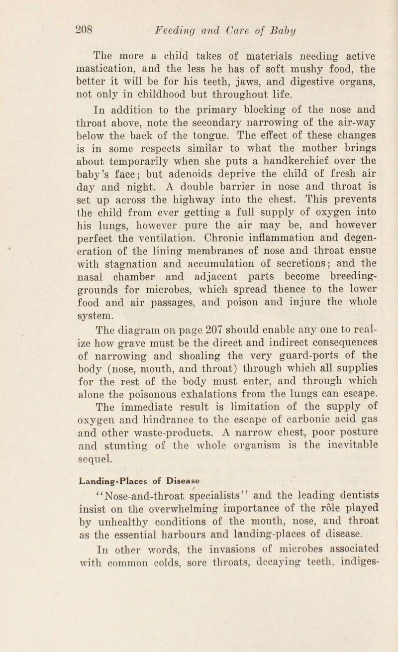 The more a child takes of materials needing active mastication, and the less he has of soft mushy food, the better it will be for his teeth, jaws, and digestive organs, not only in childhood but throughout life. In addition to the primary blocking of the nose and throat above, note the secondary narrowing of the air-way below the back of the tongue. The effect of these changes is in some respects similar to what the mother brings about temporarily when she puts a handkerchief over the baby’s face; but adenoids deprive the child of fresh air day and night. A double barrier in nose and throat is set up across the highway into the chest. This prevents the child from ever getting a full supply of oxygen into his lungs, however pure the air may be, and however perfect the ventilation. Chronic inflammation and degen¬ eration of the lining membranes of nose and throat ensue with stagnation and accumulation of secretions; and the nasal chamber and adjacent parts become breeding- grounds for microbes, which spread thence to the lower food and air passages, and poison and injure the whole system. The diagram on page 207 should enable any one to real¬ ize how grave must be the direct and indirect consequences of narrowing and shoaling the very guard-ports of the body (nose, mouth, and throat) through which all supplies for the rest of the body must enter, and through which alone the poisonous exhalations from the lungs can escape. The immediate result is limitation of the supply of oxygen and hindrance to the escape of carbonic acid gas and other waste-products. A narrow chest, poor posture and stunting of the Avhole organism is the inevitable sequel. Landing-Places of Disease / “Nose-and-throat specialists” and the leading dentists insist on the overwhelming importance of the role played by unhealthy conditions of the mouth, nose, and throat as the essential harbours and landing-places of disease. In other words, the invasions of microbes associated with common colds, sore throats, dccaj’ing teeth, indiges-