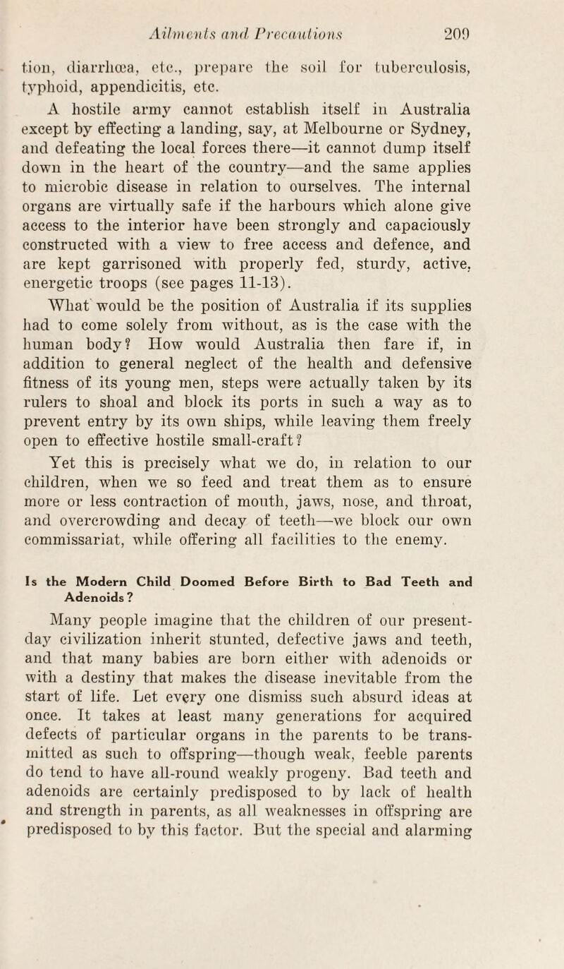 Aiiwotls and Prec(i,iilwnft 20') tioii, (.liarrha^a, etc., }n-epare the soil i'or tuberculosis, typhoid, appendicitis, etc. A hostile army cannot establish itself in Australia except by effecting a landing, say, at Melbourne or Sydney, and defeating the local forces there—it cannot dump itself down in the heart of the country—and the same applies to microbic disease in relation to ourselves. The internal organs are virtually safe if the harbours which alone give access to the interior have been strongly and capaciously constructed with a vie^v to free access and defence, and are kept garrisoned with properly fed, sturdy, active, energetic troops (see pages 11-13). What would be the position of Australia if its supplies had to come solely from without, as is the case with the human body ? How would Australia then fare if, in addition to general neglect of the health and defensive fitness of its young men, steps were actually taken by its rulers to shoal and block its ports in such a way as to prevent entry by its own ships, while leaving them freely open to effective hostile small-craft? Yet this is precisely what we do, in relation to our children, when we so feed and treat them as to ensure more or less contraction of month, jaws, nose, and throat, and overcrowding and decay of teeth—we block our own commissariat, while offering all facilities to the enemy. Is the Modern Child Doomed Before Birth to Bad Teeth and Adenoids ? Many people imagine tliat the children of our present- day civilization inherit stunted, defective jaws and teeth, and that many babies are born either with adenoids or with a destiny that makes the disease inevitable from the start of life. Let every one dismiss such absurd ideas at once. It takes at least many generations for acquired defects of particular organs in the parents to be trans¬ mitted as such to offspring—though weak, feeble parents do tend to liave all-round weakly progeny. Bad teeth and adenoids are certainly predisposed to by lack of health and strength in parents, as all weaknesses in offspring are predisposed to by this factor. But the special and alarming