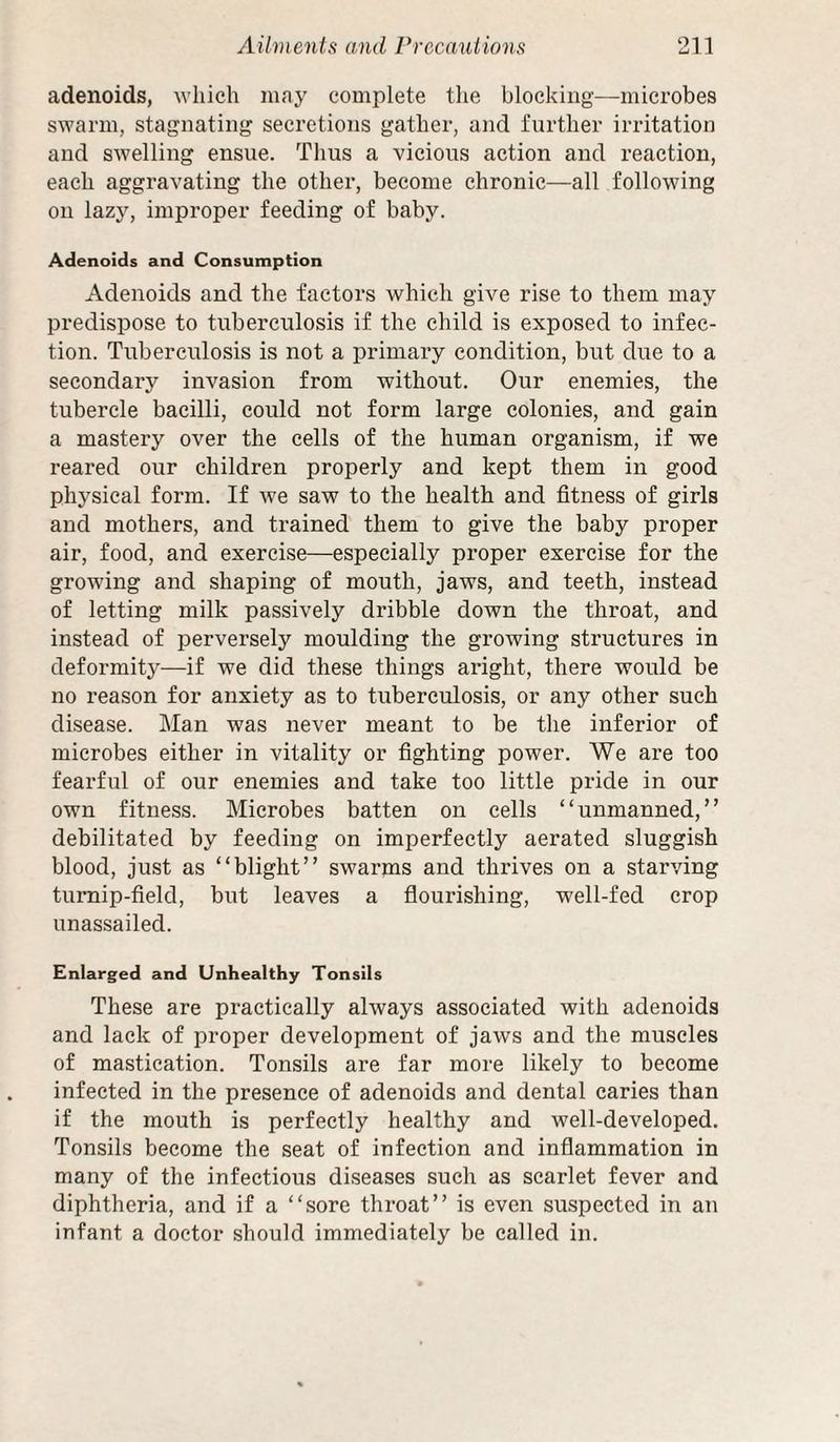 adenoids, which may complete the blocking—microbes swarm, stagnating secretions gather, and further irritation and swelling ensue. Thus a vieious action and reaction, each aggravating the other, become chronic—all following on lazy, improper feeding of baby. Adenoids and Consumption Adenoids and the factors which give rise to them may predispose to tuberculosis if the child is exposed to infec¬ tion. Tuberculosis is not a primary condition, but due to a secondary invasion from without. Our enemies, the tubercle bacilli, could not form large colonies, and gain a mastery over the cells of the human organism, if we reared our children properly and kept them in good physical form. If we saw to the health and fitness of girls and mothers, and trained them to give the baby proper air, food, and exercise—especially proper exercise for the growing and shaping of mouth, jaws, and teeth, instead of letting milk passively dribble down the throat, and instead of perversely moulding the growing structures in deformity—if we did these things aright, there would be no reason for anxiety as to tuberculosis, or any other such disease. Man was never meant to be the inferior of microbes either in vitality or fighting power. We are too fearful of our enemies and take too little pride in our own fitness. Microbes batten on cells “unmanned,” debilitated by feeding on imperfectly aerated sluggish blood, just as “blight” swarms and thrives on a starving turnip-field, but leaves a fiourishing, well-fed crop nnassailed. Enlarged and Unhealthy Tonsils These are practically always associated with adenoids and lack of proper development of jaws and the muscles of mastication. Tonsils are far more likely to become infected in the presence of adenoids and dental caries than if the mouth is perfectly healthy and well-developed. Tonsils become the seat of infection and infiammation in many of the infectious diseases such as scarlet fever and diphtheria, and if a “sore throat” is even suspected in an infant a doctor should immediately be called in.