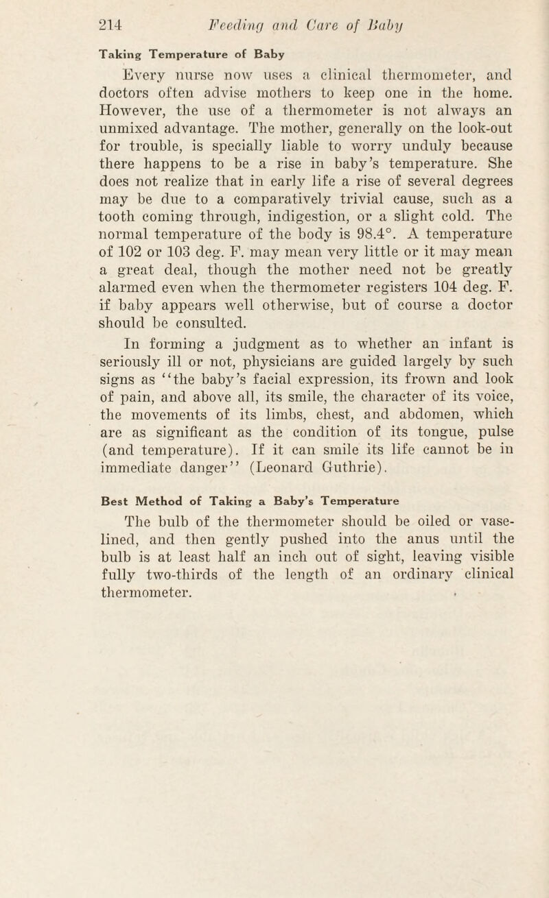 Taking Temperature of Baby Every nurse now uses a clinical thermometer, and doctors often advise mothers to keep one in the home. However, the use of a thermometer is not always an unmixed advantage. The mother, generally on the look-out for trouble, is specially liable to worry unduly because there happens to be a rise in baby’s temperature. She does not realize that in early life a rise of several degrees may be due to a comparatively trivial cause, such as a tooth coming through, indigestion, or a slight cold. The normal temperature of the body is 98.4°. A temperature of 102 or 103 deg. P. may mean very little or it may mean a great deal, though the mother need not be greatly alarmed even when the thermometer registers 104 deg. P. if baby appears well otherwise, but of course a doctor should be consulted. In forming a judgment as to whether an infant is seriously ill or not, physicians are guided largely bj'’ such signs as “the baby’s facial expression, its frown and look of pain, and above all, its smile, the character of its voice, the movements of its limbs, chest, and abdomen, which are as significant as the condition of its tongue, pulse (and temperature). If it can smile its life cannot be in immediate danger” (Leonard Guthrie), Best Method of Taking a Baby’s Temperature The bulb of the thermometer should be oiled or vase- lined, and then gently pushed into the anus until the bulb is at least half an inch out of sight, leaving visible fully two-thirds of the length of an ordinary clinical thermometer.