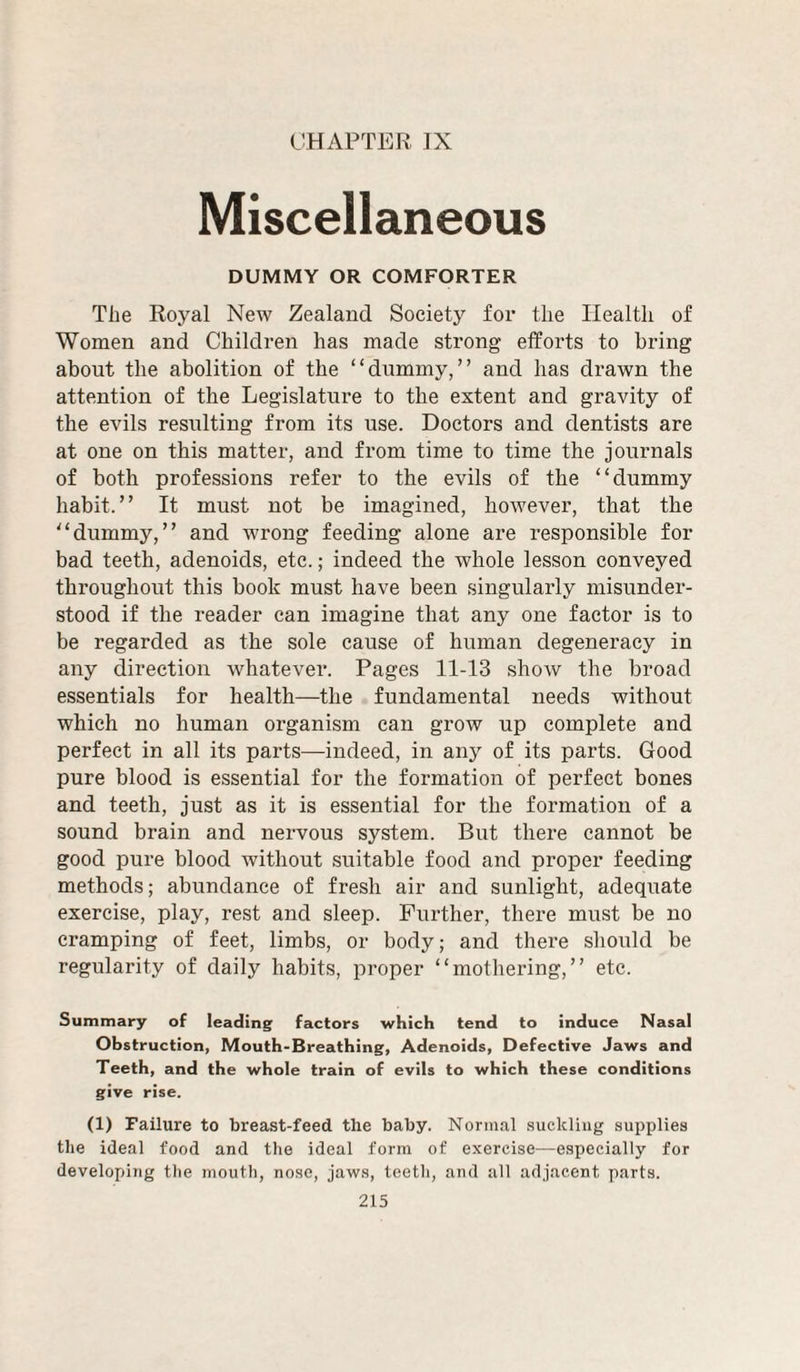 CHAPTER ]X Miscellaneous DUMMY OR COMFORTER The Roj^al New Zealand Society for the Health of Women and Children has made strong elforts to bring about the abolition of the “dummy,” and has drawn the attention of the Legislature to the extent and gravity of the evils resulting from its use. Doctors and dentists are at one on this matter, and from time to time the journals of both professions refer to the evils of the “dummy habit.” It must not be imagined, however, that the “dummy,” and wrong feeding alone are responsible for bad teeth, adenoids, etc.; indeed the whole lesson conveyed throughout this book must have been singularly misunder¬ stood if the reader can imagine that any one factor is to be regarded as the sole cause of human degeneracy in any direction whatever. Pages 11-13 show the broad essentials for health—the fundamental needs without which no human organism can grow up complete and perfect in all its parts—indeed, in any of its parts. Good pure blood is essential for the formation of perfect bones and teeth, just as it is essential for the formation of a sound brain and nervous system. But there cannot be good pure blood without suitable food and proper feeding methods; abundance of fresh air and sunlight, adequate exercise, play, rest and sleep. Further, there must be no cramping of feet, limbs, or body; and there should be regularity of daily habits, proper “mothering,” etc. Summary of leading factors which tend to induce Nasal Obstruction, Mouth-Breathing, Adenoids, Defective Jaws and Teeth, and the whole train of evils to which these conditions give rise. (1) Failure to breast-feed the baby. Normal suckling supplies the ideal food and the ideal form of exercise—especially for developing the mouth, nose, jaws, teeth, and all adjacent parts.