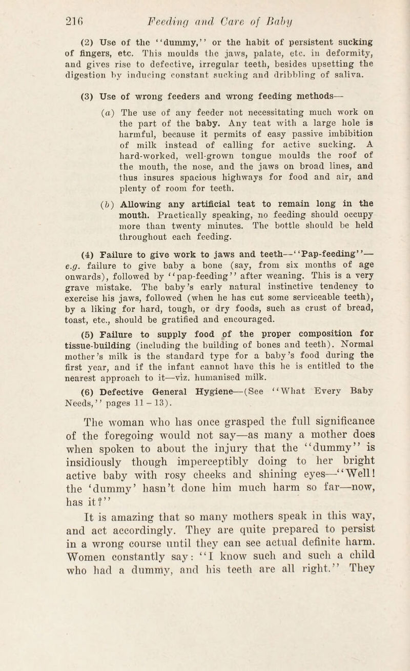 (2) Use of the “dummy,” or the hahit of persistent sucking of fingers, etc. This moulds the jaws, palate, etc. iu deformity, aud gives rise to defective, irregular teeth, besides upsetting the digestion by inducing const.snt .sucking and dribbling of saliva. (3) Use of wrong feeders and wrong feeding methods—- (rt) The use of any feeder not necessitating much work on the part of the baby. Any teat with a large hole is harmful, because it permits of easy passive imbibition of milk instead of calling for active sucking. A hard-worked, well-grown tongue moulds the roof of the mouth, the nose, and the jaws on broad lines, and thus insures spacious highways for food and air, and plenty of room for teeth. (h) Allowing any artificial teat to remain long in the mouth. Practically speaking, no feeding should occupy more than twenty minutes. The bottle should be held throughout each feeding. (4) Failure to give work to jaws and teeth—“Pap-feeding”— e.g. failure to give baby a bone (say, from six months of age onwards), followed by “pap-feeding” after weaning. This is a very grave mistake. The baby’s early natural instinctive tendency to exercise his jaws, followed (when he has cut some serviceable teeth), by a liking for hard, tough, or dry foods, such as crust of bread, toast, etc., should be gratified and encouraged. (5) Failure to supply food of the proper composition for tissue-building (including the building of bones and teeth). Normal mother’s milk is the standard type for a baby’s food during the first year, and if the infant cannot have this he is entitled to the nearest approach to it—viz. humanised milk. (6) Defective General Hygiene—(See “Wliat Every Baby Needs, ’ ’ pages 11-13). The woman who has once grasped tlie full significance of the foregoing would not say—as many a mother does when spoken to about the injury that the “dummy” is insidiously though imperceptibly doing to her bright active baby with rosy cheeks and shining eyes—‘ Well! the ‘dummy’ hasn’t done him much harm so far—now, has it?” It is amazing that so many mothers speak in this way, and act accordingly. They are cpiite prepared to persist in a wrong course until they can see actual definite harm. Women constantly say: “I know such and such a child who liad a dummy, aud his teetli are all right.” They