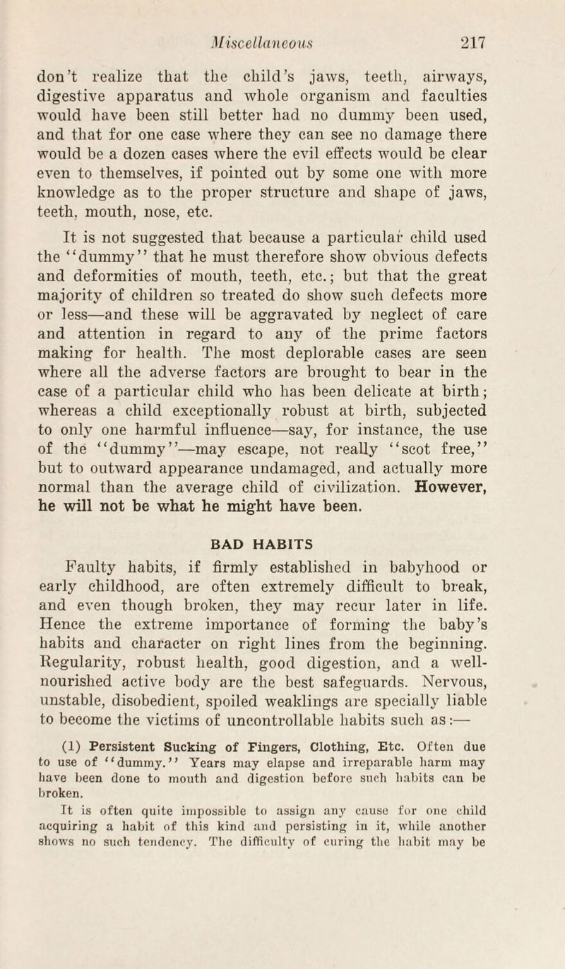 don’t realize that the child’s jaws, teeth, airways, digestive apparatus and whole organism and faculties would have been still better had no dummy been used, and that for one case where they can see no damage there would be a dozen cases where the evil effects would be clear even to themselves, if pointed out by some one with more knowledge as to the proper structure and shape of jaws, teeth, mouth, nose, etc. It is not suggested that because a particular child used the “dummy” that he must therefore show obvious defects and deformities of mouth, teeth, etc.; but that the great majority of children so treated do show such defects more or less—and these will be aggravated by neglect of care and attention in regard to any of the prime factors making for health. The most deplorable eases are seen where aU the adverse factors are brought to bear in the case of a particular child who has been delicate at birth; whereas a child exceptionally robust at birth, subjected to only one harmful influence—say, for instance, the use of the “dummy”—may escape, not really “scot free,” but to outward appearance undamaged, and actually more normal than the average child of civilization. However, he will not be what he might have been. BAD HABITS Faulty habits, if firmly established in babyhood or early childhood, are often extremely difficult to break, and even though broken, they may recur later in life. Hence the extreme importance of forming the baby’s habits and character on right lines from the beginning. Regularity, robust health, good digestion, and a well- nourished active body are the best safeguards. Nervous, unstable, disobedient, spoiled weaklings are specially liable to become the victims of uncontrollable habits such as:— (1) Persistent Sucking of Fingers, Clothing, Etc. Often due to use of “dummy.” Years may elapse and irreparable harm may have been done to mouth and digestion before such habits can be broken. It is often quite impossible to assign any cause for one child acquiring a habit of this kind and persisting in it, while another shows no sucli tendency. The difficulty of curing the habit may be