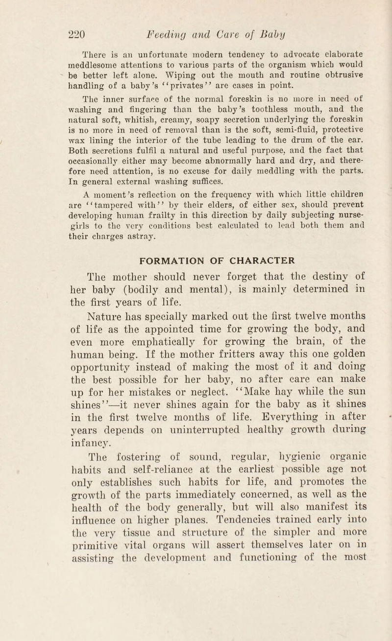 There is an unfortunate modern tendency to advocate elaborate meddlesome attentions to various parts of the organism which would be better left alone. Wiping out the mouth and routine obtrusive handling of a baby’s “privates” are cases in point. The inner surface of the normal foreskin is no more in need of washing and fingering than the baby’s toothless mouth, and the natural soft, whitish, creamy, soapy secretion underlying the foreskin is no more in need of removal than is the soft, semi-fluid, protective wax lining the interior of the tube leading to the drum of the ear. Both secretions fulfil a natural and useful purpose, and the fact that occasionally either may become abnormally hard and dry, and there¬ fore need attention, is no excuse for daily meddling with the parts. In general external washing suffices. A moment’s reflection on the frequency with which little children are ‘ ‘ tampered with ’ ’ by their elders, of either sex, should prevent developing human frailty in this direction by daily subjecting nurse- girls to the very conditions best calculated to lead both them and their charges astray. FORMATION OF CHARACTER The mother should never forget that tlie destiny of her baby (bodily and mental), is mainly determined in the first years of life. Nature has specially marked out the first twelve months of life as the appointed time for growing the body, and even more emphatically for growing the brain, of the human being. If the mother fritters away this one golden opportunity instead of making the most of it and doing the best possible for her baby, no after care can make up for her mistakes or neglect. “Make hay while the sun shines”—it never shines again for the baby as it shines in the first twelve months of life. Everything in after years depends on uninterrupted healthy growth di;ring infanc}’. The fostering of sound, regular, hygienic organic habits and self-reliance at the earliest possible age not only establishes such habits for life, and promotes the growth of the parts immediately concerned, as well as the health of the body generally, but will also manifest its influence on higber planes. Tendencies trained early into the very tissue and structure of the simpler and more primitive vital organs will assert themselves later on in assisting the development and functioning of the most