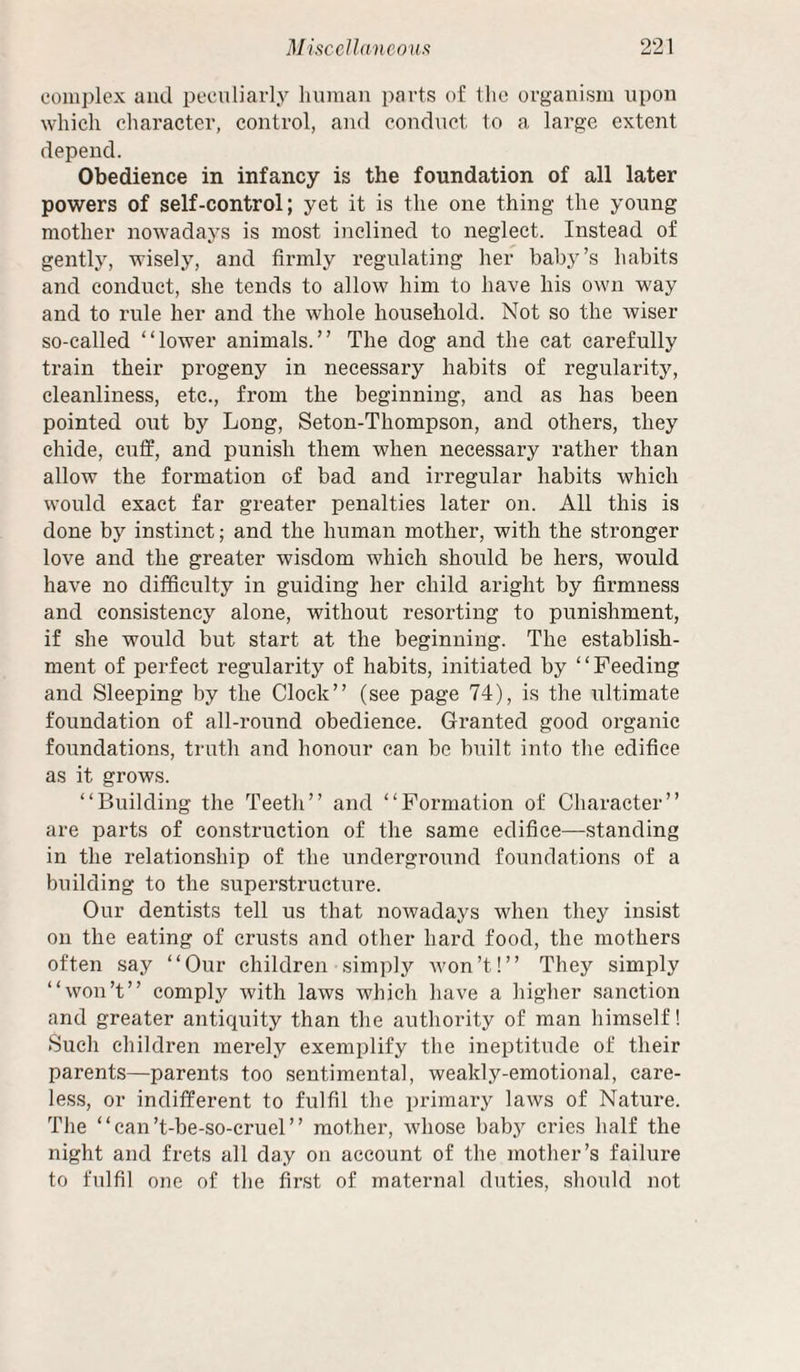 complex and peculiarly human parts of the organism upon which character, control, and conduct to a large extent depend. Obedience in infancy is the foundation of all later powers of self-control; yet it is the one thing the young mother nowadays is most inclined to neglect. Instead of gently, wisely, and firmly regulating her baby’s habits and conduct, she tends to allow him to have his own way and to rule her and the whole household. Not so the wiser so-called “lower animals.” The dog and the cat carefully train their progeny in necessary habits of regularity, cleanliness, etc., from the beginning, and as has been pointed out by Long, Seton-Thompson, and others, they chide, cuff, and punish them when necessary rather than allow the formation of bad and irregular habits which would exact far greater penalties later on. All this is done by instinct; and the human mother, with the stronger love and the greater wisdom which should be hers, would have no difficulty in guiding her child aright by firmness and consistency alone, without resorting to punishment, if she would but start at the beginning. The establish¬ ment of perfect regularity of habits, initiated by “Feeding and Sleeping by the Clock” (see page 74), is the ultimate foundation of all-round obedience. Granted good organic foundations, truth and honour can be built into the edifice as it grows. “Building the Teeth” and “Formation of Character” are parts of construction of the same edifice—standing in the relationship of the underground foundations of a building to the superstructure. Our dentists tell us that nowadays when they insist on the eating of crusts and other hard food, the mothers often say “Our children simply won’t!” They simply “won’t” comply with laws which have a higher sanction and greater antiquity than the authority of man himself! Sucli children merely exemplify the ineptitude of their parents—parents too sentimental, weakly-emotional, care¬ less, or indifferent to fulfil the primary laws of Nature. The “can’t-be-so-cruel” mother, whose baby cries half the night and frets all day on account of the mother’s failure to fulfil one of the first of maternal duties, should not