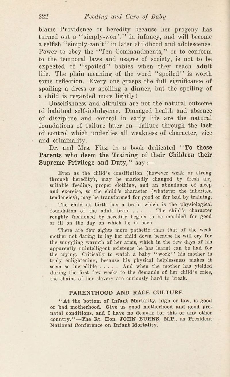 blame Providence or lieredity because her progeny has turned out a “simply-won’t” in infancy, and will become a selfish “simply-can’t” in later childhood and adolescence. Power to obey the “Ten Commandments,” or to conform to the temporal laws and usages of society, is not to be expected of “spoiled” babies when they reach adult life. The plain meaning of the word “spoiled” is worth some reflection. Every one grasps the full significance of spoiling a dress or spoiling a dinner, but the spoiling of a child is regarded more lightly! Unselfishness and altruism are not the natural outcome of habitual self-indulgence. Damaged health and absence of discipline and control in early life are the natural foundations of failure later on—failure through the lack of control which underlies all weakness of character, vice and criminality. Dr. and Mrs. Fitz, in a book dedicated “To those Parents who deem the Training of their Children their Supreme Privilege and Duty, ’ ’ say;— Even as the child’s constitution (however weak or strong through heredity), may be markedly changed by fresh air, suitable feeding, proper clothing, and an abundance of sleep and exercise, so the child’s character (whatever the inherited tendencies), may be transformed for good or for bad by training. The child at birth has a brain which is the physiological foundation of the adult brain. The child’s character roughly fashioned by heredity begins to be moulded for good or ill on the day on which he is born. There are few sights more pathetic than that of the weak mother not daring to lay her child down because he will cry for the snuggling warmth of her arms, which in the few days of his apparently unintelligent existence he has learnt can be had for the crying. Critically to watch a baby “work” his mother is truly enlightening, because his physical helplessness makes it seem so incredible.And when the mother has yielded during the first few weeks to the demands of her child’s cries, the chains of her slavery arc curiously hard to break. PARENTHOOD AND RACE CULTURE ‘ ‘ At the bottom of Infant Mortality, high or low, is good or bad motherhood. Give us good motherhood and good pre¬ natal conditions, and I have no despair for this or any other country.”—The Rt. Hon. JOHN BURNS, M.P., as President National Conference on Infant Mortality.