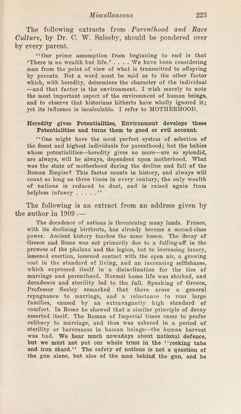 The following extracts from Parenthood and Race Culture, by Dr. C. W. Saleeby, should be pondered over by every parent. “Our prime assumption from beginning to end is that ‘There is no wealth but life.’ .... We have been considering man from the point of view of what is transmitted to offspring by parents. But a word must be said as to the other factor which, with heredity, determines the character of the individual —and that factor is the environment. I wish merely to note the most unportant aspect of the environment of human beings, and to observe that historians hitherto have wholly ignored it; yet its influence is incalculable. I refer to MOTHERHOOD. Heredity gives Potentialities, Environment develops these Potentialities and turns them to good or evil account. “One might have the most perfect system of selection of the finest and highest individuals for parenthood; but the babies whose potentialities—heredity gives no more—are so splendid, are always, will be always, dependent upon motherhood. Wliat was the state of motherhood during the decline and fall of the Roman Empire? This factor counts in history, and always will count so long as three times in every century, the only w^ealth of nations is redneed to dust, and is raised again from helpless infancy.” The following is an extract from an address given by the author in 1909 :— The decadence of nations is threatening many lands. France, with its declining birthrate, has already become a second-class power. Ancient history teaches the same lesson. The decay of Greece and Rome was not primarily due to a falling-off in the prowess of the phalanx and the legion, but to increasing luxury, lessened exertion, lessened contact with the open air, a growing cost in the standard of living, and an increasing selfishness, which expressed itself in a disinclination for the ties of marriage and parenthood. Normal home life was shirked, and decadence and sterility led to the fall. Speaking of Greece, Professor Seeley remarked that there arose a general repugnance to marriage, and a reluctance to rear large families, caused by an extravagantly high standard of comfort. In Romo he showed that a similar i^rinciple of decay asserted itself. The Roman of Imperial times came to prefer celibacy to marriage, and thus was ushered in a period of sterility or barrenness in human beings—the human harvest was bad. We hear much nowadays about national defence, but we must not put our whole trust in the ‘ ‘ reeking tube and iron shard.” The safety of nations is not a question of the gun alone, but also of the man behind the gun, and he