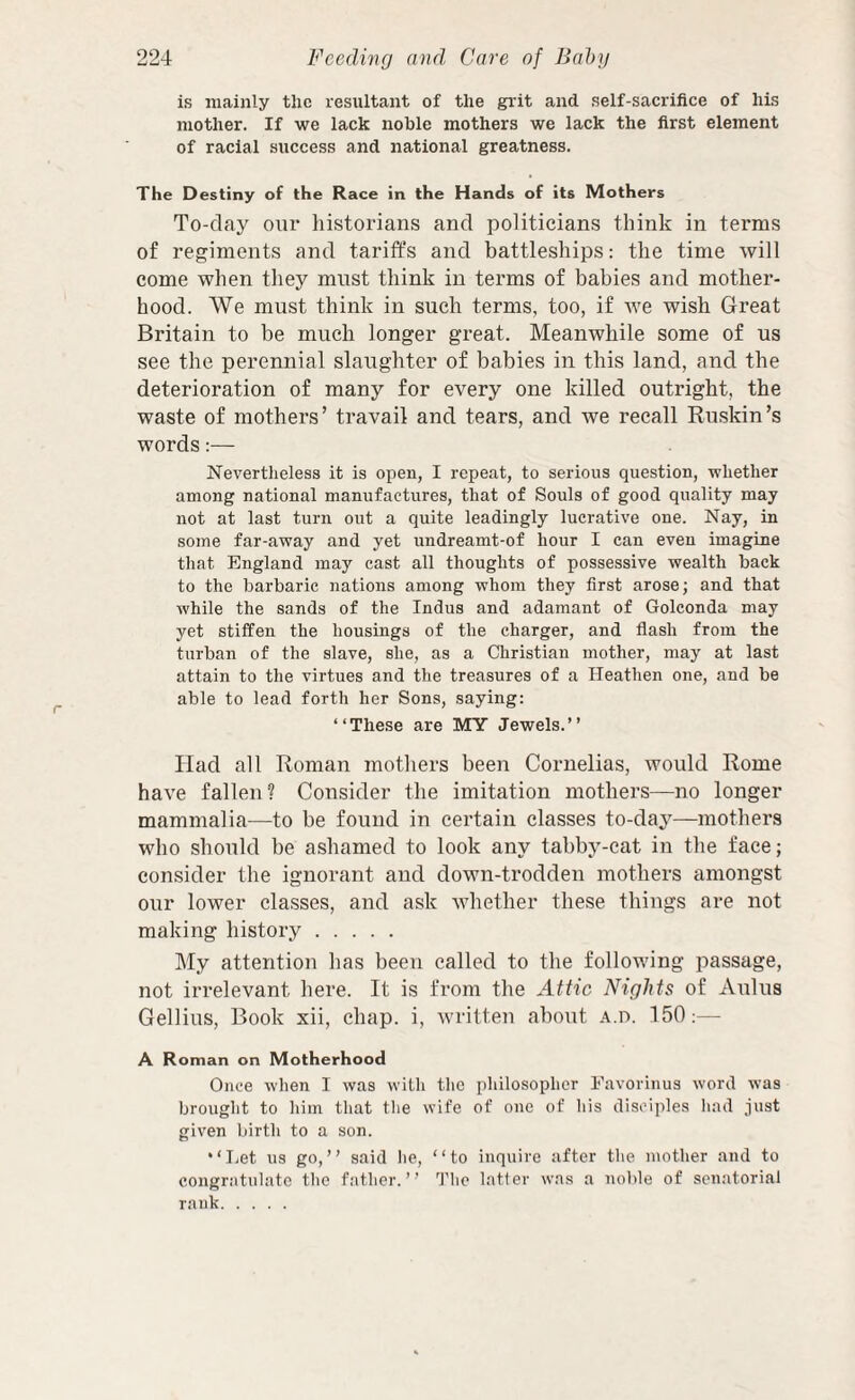 is mainly the resultant of the grit and self-sacrifice of his mother. If we lack noble mothers we lack the first element of racial success and national greatness. The Destiny of the Race in the Hands of its Mothers To-day our historians and politicians think in terms of regiments and tariffs and battleships: the time will come when they must think in terms of babies and mother¬ hood. We must think in such terms, too, if Ave wish Great Britain to be much longer great. Meanwhile some of us see the perennial slaughter of babies in this land, and the deterioration of many for every one killed outright, the waste of mothers’ travail and tears, and we recall Ruskin’s words:— Nevertlieless it is open, I repeat, to serious question, whether among national manufactures, that of Souls of good quality may not at last turn out a quite leadingly lucrative one. Nay, in some far-away and yet undreamt-of hour I can even imagine that England may cast all thoughts of possessive wealth back to the barbaric nations among whom they first arose; and that while the sands of the Indus and adamant of Golconda may yet stiffen the housings of the charger, and flash from the turban of the slave, she, as a Christian mother, may at last attain to the virtues and the treasures of a Heathen one, and be able to lead forth her Sons, saying: “These are MY Jewels.” Had all Roman mothers been Cornelias, would Rome haA'e fallen? Consider the imitation mothers—no longer mammalia—to be found in certain classes to-day—mothers who should be ashamed to look any tabby-cat in the face; consider the ignorant and down-trodden mothers amongst our lower classes, and ask Avhether these things are not making history. My attention has been called to the following passage, not irrelevant here. It is from the Attic Nights of Aldus Gellius, Book xii, chap, i, Avritten about A.n. 150:— A Roman on Motherhood Once when I was willi the philosopher Eavorinus word was brought to him that the wife of one of his disciples liad just given birth to a son. “Let us go,” said lie, “to inquire after the mother and to congratulate the father.” The latler was a noble of senatorial rank.
