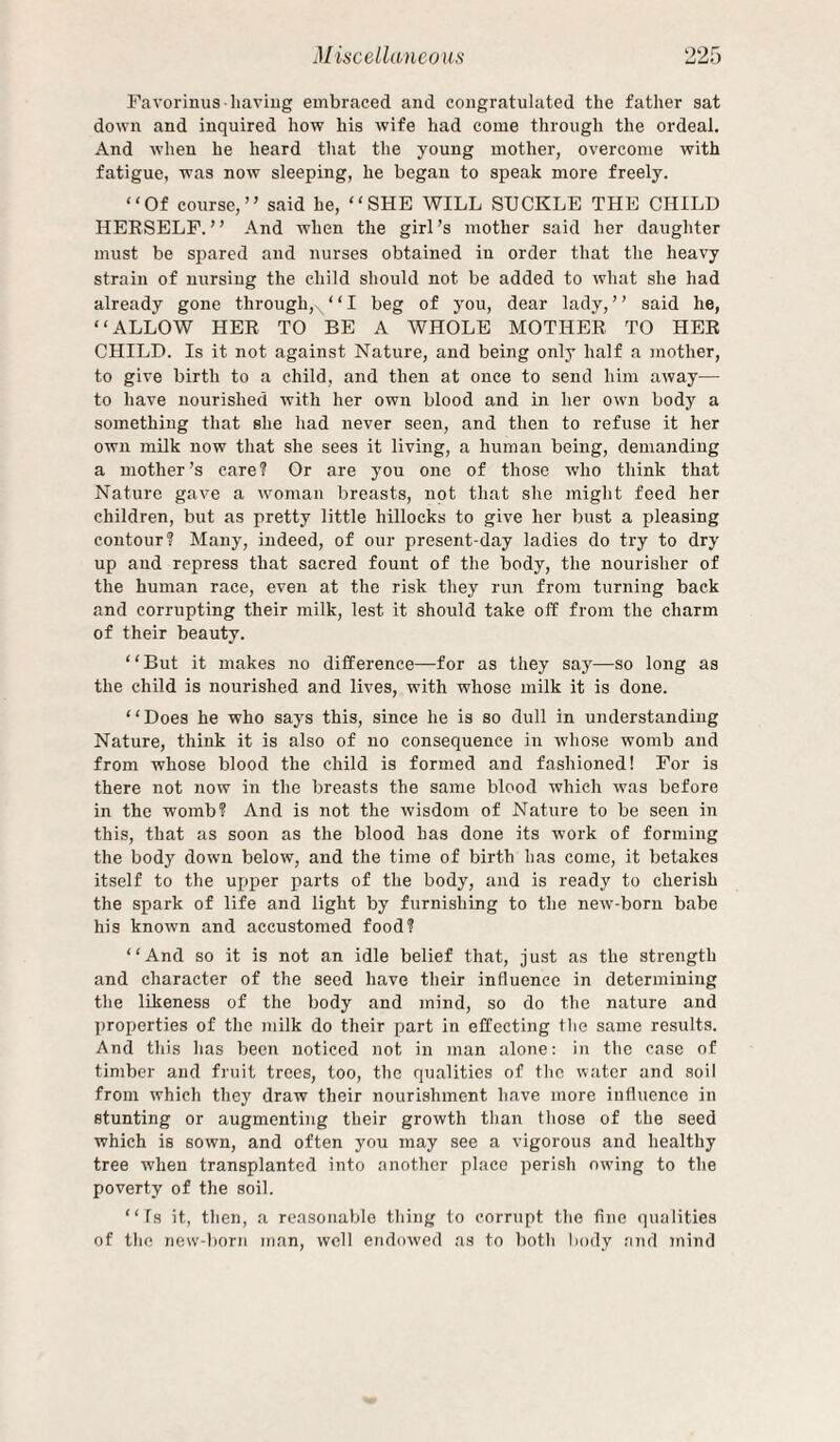 Favorinus haviug embraced and congratulated the father sat down and inquired how his wife had come through the ordeal. And when he heard that the young mother, overcome with fatigue, was now sleeping, he began to speak more freely. “Of course,” said he, “SHE WILL SUCKLE THE CHILD HEESELF. ’ ’ And when the girl’s mother said her daughter must be spared and nurses obtained in order that the heavy strain of nursing the child should not be added to what she had already gone through, ‘ ‘ I beg of you, dear lady, ’ ’ said he, “ALLOW HEE TO BE A WHOLE MOTHEE TO HEE CHILD. Is it not against Nature, and being onlj’ half a mother, to give birth to a child, and then at once to send him away— to have nourished with her own blood and in her own body a something that she had never seen, and then to refuse it her own mUk now that she sees it living, a human being, demanding a mother’s care? Or are you one of those who think that Nature gave a woman breasts, not that she might feed her children, but as pretty little hillocks to give her bust a pleasing contour? Many, indeed, of our present-day ladies do try to dry up and repress that sacred fount of the body, the nourisher of the human race, even at the risk they run from turning back and corrupting their milk, lest it should take off from the charm of their beauty. “But it makes no difference—-for as they say—so long as the child is nourished and lives, with whose milk it is done. “Does he who says this, since he is so dull in understanding Nature, think it is also of no consequence in whose womb and from whose blood the child is formed and fashioned! For is there not now in the breasts the same blood which was before in the womb? And is not the wisdom of Nature to be seen in this, that as soon as the blood has done its work of forming the body down below, and the time of birth has come, it betakes itself to the uj^per parts of the body, and is ready to cherish the spark of life and light by furnishing to the new-born babe his known and accustomed food? “And so it is not an idle belief that, just as the strength and character of the seed have their influence in determining the likeness of the body and mind, so do the nature and properties of the milk do their part in effecting the same results. And this has been noticed not in man alone: in the case of timber and fruit trees, too, the qualities of the water and soil from which they draw their nourishment have more influence in stunting or augmenting their growth than those of the seed which is sown, and often you may see a vigorous and healthy tree when transplanted into another place perish owing to the poverty of the soil. “ fs it, then, a reasonable thing to corrupt the fine qualities of tlie new'-l)Orn man, well endowed as to both body and Tiiind