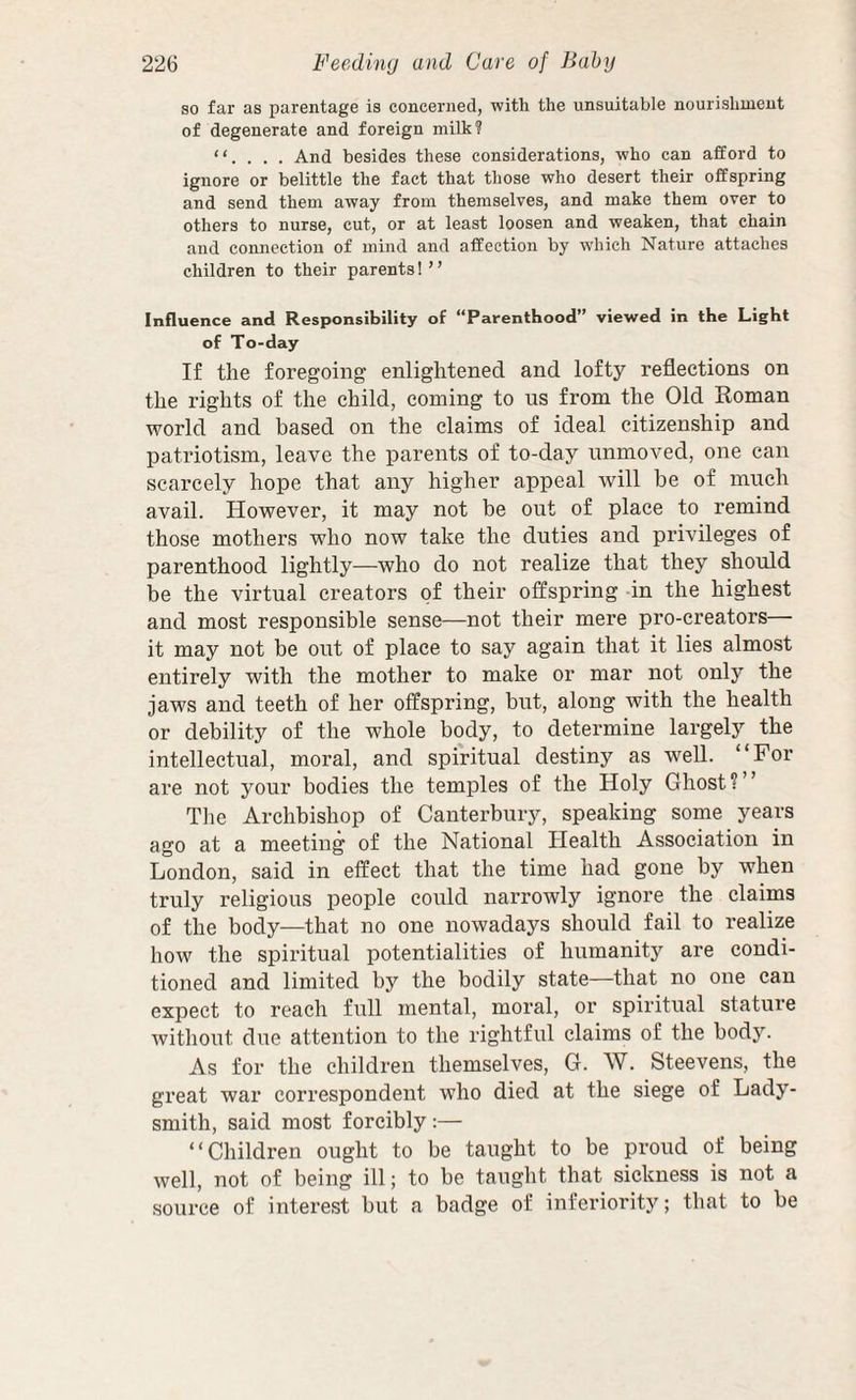 so far as parentage is concerned, with the unsuitable nourishment of degenerate and foreign milk? “. . . . And besides these considerations, who can afford to ignore or belittle the fact that those who desert their offspring and send them away from themselves, and make them over to others to nurse, cut, or at least loosen and weaken, that chain and connection of mind and affection by which Nature attaches children to their parents!” Influence and Responsibility of “Parenthood” viewed in the Light of To-day If the foregoing enlightened and lofty reflections on the rights of the child, coming to us from the Old Roman world and based on the claims of ideal citizenship and patriotism, leave the parents of to-day unmoved, one can scarcely hope that any higher appeal will be of much avail. However, it may not be out of place to remind those mothers who now take the duties and privileges of parenthood lightly—who do not realize that they should be the virtual creators of their offspring -in the highest and most responsible sense—not their mere pro-creators— it may not be out of place to say again that it lies almost entirely with the mother to make or mar not only the jaws and teeth of her offspring, but, along with the health or debility of the whole body, to determine largely the intellectual, moral, and spiritual destiny as well. “For are not your bodies the temples of the Holy Ghost?” Tlie Archbishop of Canterbury, speaking some years ago at a meeting of the National Health Association in London, said in effect that the time had gone by when truly religious people could narrowly ignore the claims of the body—that no one nowadays should fail to realize how the spiritual potentialities of humanity are condi¬ tioned and limited by the bodily state—that no one can expect to reach full mental, moral, or spiritual stature without due attention to the rightful claims of the body. As for the children themselves, G. W. Steevens, the great war correspondent who died at the siege of Lady¬ smith, said most forcibly:— “Children ought to be taught to be proud of being well, not of being ill; to be taught that sickness is not a source of interest but a badge of inferiority; that to be