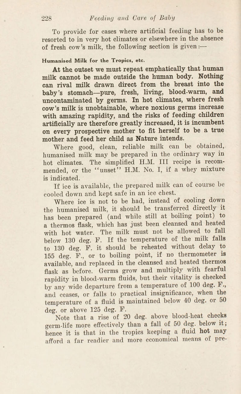 To provide for cases where artificial feeding has to be resorted to in very hot climates or elsewhere in the absence of fresh cow’s milk, the following section is given:— Humanised Milk for the Tropics, etc. At the outset we must repeat emphatically that human milk cannot be made outside the human body. Nothing can rival milk drawn direct from the breast into the baby’s stomach—pure, fresh, living, blood-warm, and uncontaminated by germs. In hot climates, where fresh cow’s milk is unobtainable, where noxious germs increase with amazing rapidity, and the risks of feeding children artificially are therefore greatly increased, it is incumbent on every prospective mother to fit herself to be a true mother and feed her child as Nature intends. Where good, clean, reliable milk can be obtained, humanised milk may be prepared in the ordinary way in hot climates. The simplified H.M. Ill recipe is recom¬ mended, or the “unset” H.M. No. I, if a whey mixture is indicated. If ice is available, the prepared milk can of course be cooled down and kept safe in an ice chest. Where ice is not to be had, instead of cooling down the humanised milk, it should be transferred directly it has been prepared (and while still at boiling point) to a thermos fliask, which has just been cleansed and heated with hot water. The milk must not be allowed to tall below 130 deg. F. If the temperature of the milk falls to 130 deg. F. it should be reheated without delay to 155 deg. F., or to boiling point, if no thermometer is available, and replaced in the cleansed and heated thermos flask as before. Germs grow and multiply with fearful rapidity in blood-warm fluids, but their vitality is cheeked by any wide departure from a temperatuie of 100 deg. F., and ceases, or falls to practical insignificance, when the temperature of a fluid is maintained below 40 deg. or 50 deg. or above 125 deg. F. Note that a rise of 20 deg. above blood-heat checks germ-life more effectively than a fall of 50 deg. below it; hence it is that in the tropics keeping a fluid hot may afford a far readier and more economical means of pre-
