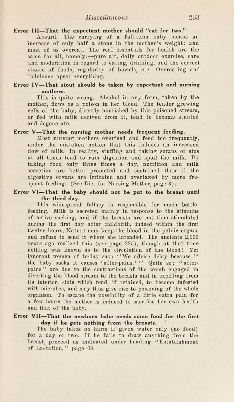 Error Ill—That the expectant mother should “eat for two. Absurd. The carrying of a full-term baby means an increase of only half a stone in the mother’s weight: and most of us overeat. The real essentials for health are the same for all, namely:—pure air, daily outdoor e.vercise, care and moderation in regard to eating, drinking, and the correct choice of foods, regularity of bowels, etc. Overeating and indolenco upset everything. Error IV—That stout should be taken by expectant and nursing mothers. This is quite wrong. Alcohol in any form, taken by the mother, flows as a poison in her blood. The tender growing cells of the baby, directly nourished by this poisoned stream, or fed with milk derived from it, tend to become stunted and degenerate. Error V—That the nursing mother needs frequent feeding. Most nursing mothers overfeed and feed too frequently, under the mistaken notion that this induces an increased flow of milk. In reality, stuffing and taking scraps or sips at all times tend to ruin digestion and spoil the milk. By taking food only three times a day, nutrition and milk secretion are better promoted and sustained than if the digestive organs are irritated and overtaxed by more fre¬ quent feeding. (See Diet for Nursing Mother, page 3). Error VI—That the baby should not be put to the breast until the third day. This widespread fallacy is responsible for much bottle- feeding. Milk is secreted mainly in response to the stimulus of active sucking, and if the breasts are not thus stimulated during the first day after childbirth, indeed within the first twelve hours. Nature may keep the blood in the pelvic organs and refuse to send it where she intended. The ancients 2,000 years ago realized this (see page 225), though at that time nothing was known as to the circulation of the blood! Yet ignorant women of to-day say: “We advise delay because if the baby sucks it causes ‘ after-pains. ’ ’ ’ Quite so; “ after- pains” are due to the contractions of the womb engaged in diverting the blood stream to the breasts and in expelling from its interior, clots which tend, if retained, to become infested with microbes, and may thus give rise to poisoning of the whole organism. To escape the possibility of a little extra pain for a few hours the mother is induced to sacrifice her own health and that of the baby. Error VII—That the newborn babe needs some food .for the first day if he gets nothing from the breasts. ' The baby takes no harm if given water only (no food) for a day or two. If he fails to draw anything from the breast, proceed as indicated under heading “Establishment of Ijactation,” page 08.