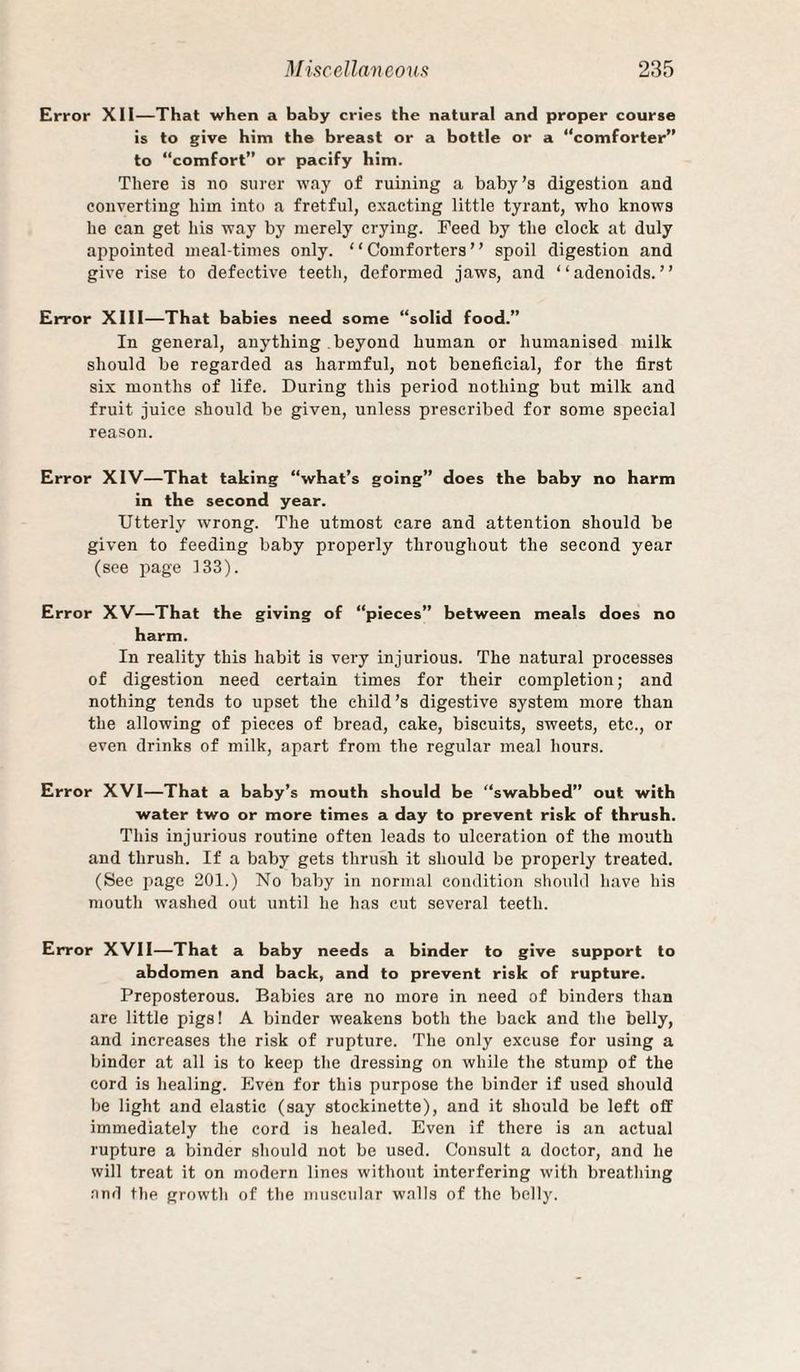 Error Xll—That when a baby cries the natural and proper course is to give him the breast or a bottle or a “comforter” to “comfort” or pacify him. There is no surer way of ruining a baby’s digestion and converting him into a fretful, exacting little tyrant, who knows he can get his way by merely crying. Feed by the clock at duly appointed meal-times only. “Comforters” spoil digestion and give rise to defective teeth, deformed jaws, and “adenoids.” Error XIII—That babies need some “solid food.” In general, anything beyond human or humanised milk should be regarded as harmful, not beneficial, for the first six months of life. During this period nothing but milk and fruit juice should be given, unless prescribed for some special reason. Error XIV—That taking “what’s going” does the baby no harm in the second year. Utterly wrong. The utmost care and attention should be given to feeding baby properly throughout the second year (see page 133). Error XV—That the giving of “pieces” between meals does no harm. In reality this habit is very injurious. The natural processes of digestion need certain times for their completion; and nothing tends to upset the child’s digestive system more than the allowing of pieces of bread, cake, biscuits, sweets, etc., or even drinks of milk, apart from the regular meal hours. Error XVI—That a baby’s mouth should be “swabbed” out with water two or more times a day to prevent risk of thrush. This injurious routine often leads to ulceration of the mouth and thrush. If a baby gets thrush it should be properly treated. (Sec page 201.) No baby in normal condition should have his mouth washed out until he has cut several teeth. Error XVII—That a baby needs a binder to give support to abdomen and back, and to prevent risk of rupture. Preposterous. Babies are no more in need of binders than are little pigs! A binder weakens both the back and the belly, and increases the risk of rupture. The only excuse for using a binder at all is to keep the dressing on while the stump of the cord is healing. Even for this purpose the binder if used should be light and elastic (say stockinette), and it should be left off immediately the cord is healed. Even if there is an actual rupture a binder should not be used. Consult a doctor, and he will treat it on modern lines without interfering with breathing nnd the growth of the muscular walls of the belly.