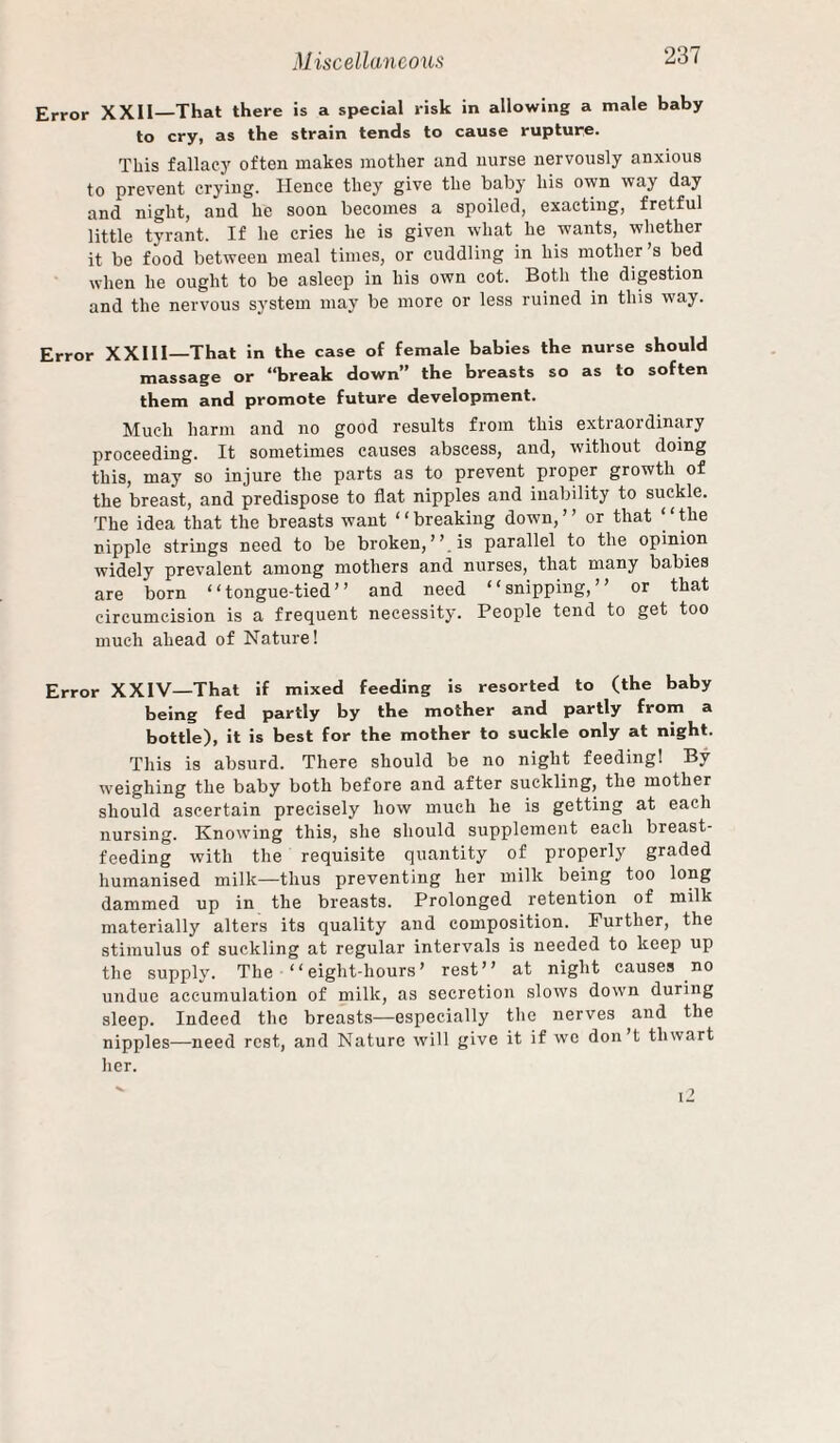 Error XXII—That there is a special risk in allowing a male baby to cry, as the strain tends to cause rupture. This fallacy often makes mother and nurse nervously anxious to prevent crying. Hence they give the baby his own way day and night, and he soon becomes a spoiled, exacting, fretful little tyrant. If he cries he is given what he wants, whether it be food between meal times, or cuddling in his mother’s bed when he ought to be asleep in his own cot. Both the digestion and the nervous system may be more or less ruined in this way. Error XXI11—That in the case of female babies the nurse should massage or “break down” the breasts so as to soften them and promote future development. Much harm and no good results from this extraordinary proceeding. It sometimes causes abscess, and, without doing this, may so injure the parts as to prevent proper growth of the breast, and predispose to flat nipples and inability to suckle. The idea that the breasts want “breaking down,” or that “the nipple strings need to be broken,’’ is parallel to the opinion widely prevalent among mothers and nurses, that many babies are born “tongue-tied” and need “snipping,” or that circumcision is a frequent necessity. People tend to get too much ahead of Nature! Error XXIV—That if mixed feeding is resorted to (the baby being fed partly by the mother and partly from a bottle), it is best for the mother to suckle only at night. This is absurd. There should be no night feeding! By weighing the baby both before and after suckling, the mother should ascertain precisely how much he is getting at each nursing. Knoiving this, she should supplement each breast¬ feeding with the requisite quantity of properly graded humanised milk—thus preventing her milk being too long dammed up in the breasts. Prolonged retention of milk materially alters its quality and composition. Further, the stimulus of suckling at regular intervals is needed to keep up the supply. The “eight-hours’ rest” at night causes no undue accumulation of milk, as secretion slows down during sleep. Indeed the breasts—especially the nerves and the nipples—need rest, and Nature will give it if we don’t thwart her.  i2
