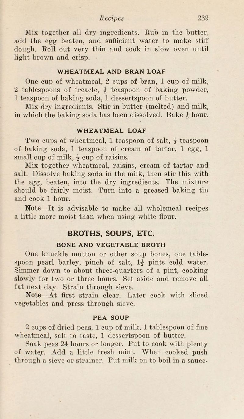 Mix together all dry ingredients. Rnb in the butter, add the egg beaten, and sufficient water to make stiff dough. Roll out very thin and cook in slow oven until light brown and crisp. WHEATMEAL AND BRAN LOAF One cup of wheatmeal, 2 cups of bran, 1 cup of milk, 2 tablespoons of treacle, teaspoon of baking powder, 1 teaspoon of baking soda, 1 dessertspoon of butter. Mix dry ingredients. Stir in butter (melted) and milk, in which the baking soda has been dissolved. Bake ^ hour. WHEATMEAL LOAF Two cups of wheatmeal, 1 teaspoon of salt, \ teaspoon of baking soda, 1 teaspoon of cream of tartar, 1 egg, 1 small cup of milk, ^ cup of raisins. Mix together wheatmeal, raisins, cream of tartar and salt. Dissolve baking soda in the milk, then stir this with the egg, beaten, into the dry ingredients. The mixture should be fairly moist. Turn into a greased baking tin and cook 1 hour. Note—It is advisable to make all wholemeal recipes a little more moist than when using white flour. BROTHS, SOUPS, ETC. BONE AND VEGETABLE BROTH One knuckle mutton or other soup bones, one table¬ spoon pearl barley, pinch of salt, pints coM water. Simmer down to about three-quarters of a pint, cooking slowly for two or three hours. Set aside and remove all fat next day. Strain through sieve. Note—At first strain clear. Later cook with sliced vegetables and press through sieve. PEA SOUP 2 cups of dried peas, 1 cup of milk, 1 tablespoon of fine wheatmeal, salt to taste, 1 dessertspoon of butter. Soak peas 24 hours or longer. Put to cook with plenty of water. Add a little fresh mint. When cooked push through a sieve or strainer. Put milk ou to boil in a sauce-