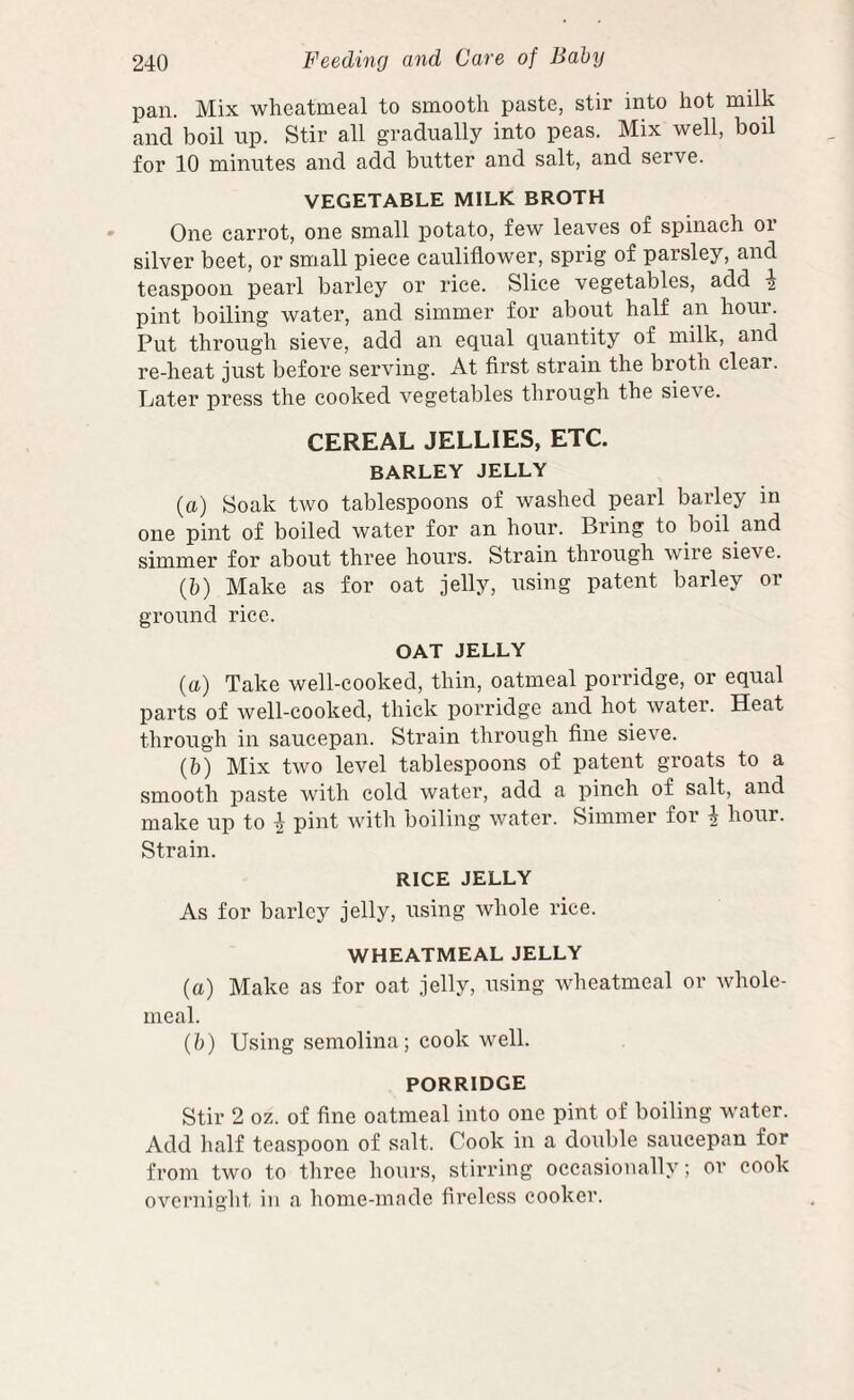 pan. Mix wheatmeal to smooth paste, stir into hot milk and boil up. Stir all gradually into peas. Mix well, boil for 10 minutes and add butter and salt, and serve. VEGETABLE MILK BROTH One carrot, one small jjotato, few leaves of spinach or silver beet, or small piece cauliflower, sprig of parsley, and teaspoon pearl barley or rice. Slice vegetables, add -I pint boiling water, and simmer for about half an houi. Put through sieve, add an equal quantity of milk, and re-heat just before serving. At first strain the broth clear. Later press the cooked vegetables through the sieve. CEREAL JELLIES, ETC. BARLEY JELLY (a) Soak two tablespoons of washed pearl barky in one pint of boiled water for an hour. Bring to boil and simmer for about three hours. Strain through wiie sieve. (b) Make as for oat jelly, using patent barley or ground rice. OAT JELLY (a) Take well-cooked, thin, oatmeal porridge, or equal parts of well-cooked, thick porridge and hot water. Heat through in saucepan. Strain through fine sieve. (b) Mix two level tablespoons of patent groats to a smooth paste with cold water, add a pinch of salt, and make up to | pint with boiling water. Simmer for ^ hour. Strain. RICE JELLY As for barley jelly, using whole rice. WHEATMEAL JELLY (a) Make as for oat jelly, using wheatmeal or whole¬ meal. (b) Using semolina; cook well. PORRIDGE Stir 2 oz. of fine oatmeal into one pint of boiling water. Add half teaspoon of salt. Cook in a double saucepan for from two to three hours, stirring occasionally; or cook overnight in a home-made lirelcss cooker.