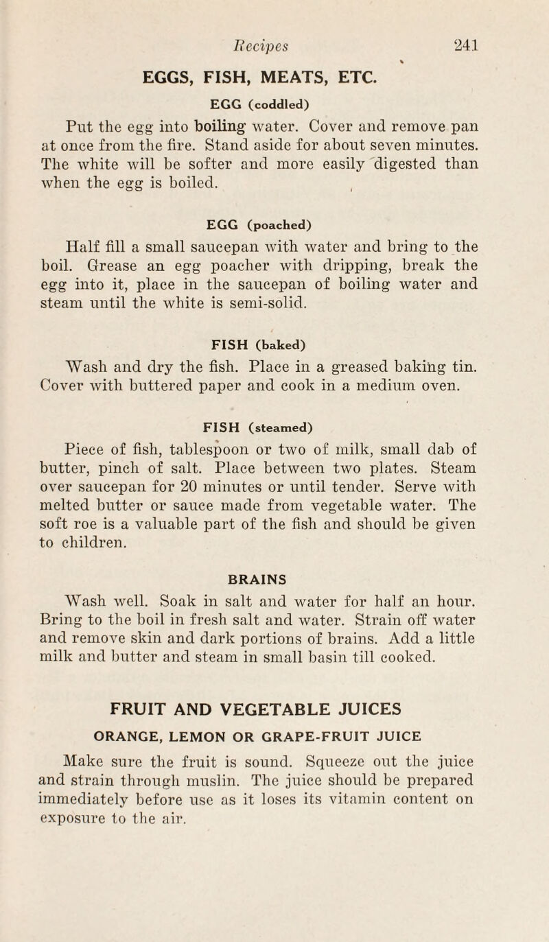 % EGGS, FISH, MEATS, ETC. EGG (coddled) Put the egg iuto boiling’ water. Cover and remove pan at once from the fire. Stand aside for about seven minutes. The white will be softer and more easily 'digested than when the egg is boiled. EGG (poached) Half fill a small saucepan with water and bring to the boil. Grease an egg poacher with dripping, break the egg into it, place in the saucepan of boiling water and steam until the white is semi-solid. FISH (baked) Wash and dry the fish. Place in a greased baking tin. Cover with buttered paper and cook in a medium oven. FISH (steamed) Piece of fish, tablespoon or two of milk, small dab of butter, pinch of salt. Place between two plates. Steam over saucepan for 20 minutes or until tender. Serve with melted butter or sauce made from vegetable water. The soft roe is a valuable part of the fish and should be given to children. BRAINS Wash well. Soak in salt and water for half an hour. Bring to the boil in fresh salt and water. Strain off water and remove skin and dark portions of brains. Add a little milk and butter and steam in small basin till cooked. FRUIT AND VEGETABLE JUICES ORANGE, LEMON OR GRAPE-FRUIT JUICE Make sure the fruit is sound. Squeeze out the juice and strain through muslin. The juice should be prepared immediately before use as it loses its vitamin content on exposure to the air.