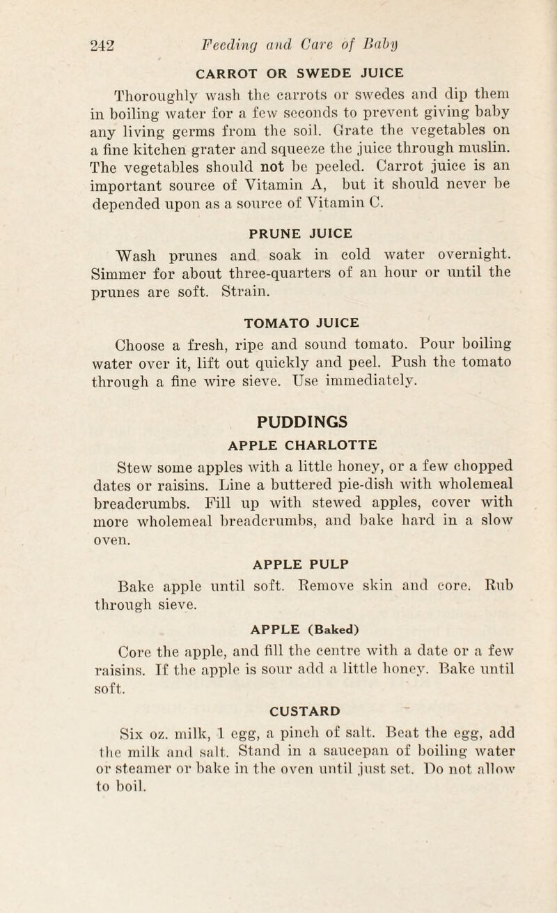 CARROT OR SWEDE JUICE Thoroughly wash the carrots or swedes and dip them in boiling water for a few seconds to prevent giving baby any living germs from the soil. Grate the vegetables on a fine kitchen grater and squeeze the juice through muslin. The vegetables should not be peeled. Carrot juice is an important source of Vitamin A, but it should never be depended upon as a source of Vitamin C. PRUNE JUICE Wash prunes and soak in cold water overnight. Simmer for about three-quarters of an hour or until the prunes are soft. Strain. TOMATO JUICE Choose a fresh, ripe and sound tomato. Pour boiling water over it, lift out quickly and peel. Push the tomato through a fine wire sieve. Use immediately. PUDDINGS APPLE CHARLOTTE Stew some apples with a little honey, or a few chopped dates or raisins. Line a buttered pie-dish with wholemeal breadcrumbs. Fill up with stewed apples, cover with more wholemeal breadcrumbs, and bake hard in a slow oven. APPLE PULP Bake apple until soft. Remove skin and core. Rub through sieve. APPLE (Baked) Core the apple, and fill the centre with a date or a few raisins. If the apple is sour add a little honey. Bake until soft. CUSTARD Six oz. milk, 1 egg, a pinch of salt. Beat the egg, add Die milk ami salt. Stand in a saucepan of boiling water or steamer or bake in the oven until just set. Do not allow to boil.