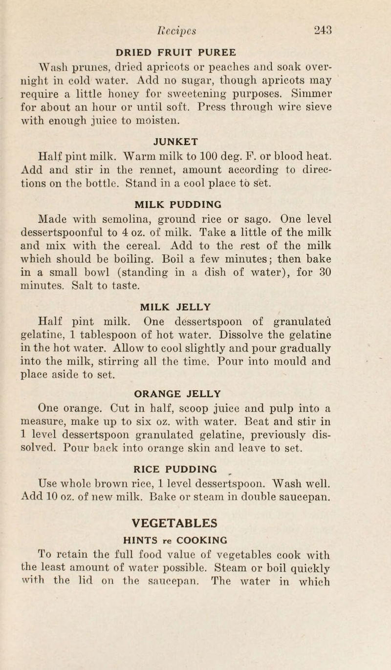 DRIED FRUIT PUREE Wash prunes, dried apricots or peaches and soak over¬ night in cold water. Add no sugar, though apricots may require a little honey for sweetening purposes. Simmer for about an hour or until soft. Press through wire sieve with enough juice to moisten. JUNKET Half pint milk. Warm milk to 100 deg. P. or blood heat. Add and stir in the rennet, amount according to direc¬ tions on the bottle. Stand in a cool place to set. MILK PUDDING Made with semolina, ground rice or sago. One level dessertspoonful to 4 oz. of milk. Take a little of the milk and mix with the cereal. Add to the rest of the milk which should be boiling. Boil a few minutes; then bake in a small bowl (standing in a dish of water), for 30 minutes. Salt to taste. MILK JELLY Half pint milk. One dessertspoon of granulated gelatine, 1 tablespoon of hot water. Dissolve the gelatine in the hot water. Allow to cool slightly and pour gradually into the milk, stirring all the time. Pour into mould and place aside to set. ORANGE JELLY One orange. Cut in half, scoop juice and pulp into a measure, make up to six oz. with water. Beat and stir in 1 level dessertspoon granulated gelatine, previously dis¬ solved. Pour back into orange skin and leave to set. RICE PUDDING Use whole brown rice, 1 level dessertspoon. Wash well. Add 10 oz. of new milk. Bake or steam in double saucepan. VEGETABLES HINTS re COOKING To retain the full food value of vegetables cook with the least amount of water possible. Steam or boil quickly with the lid on the saucepan. The water in which