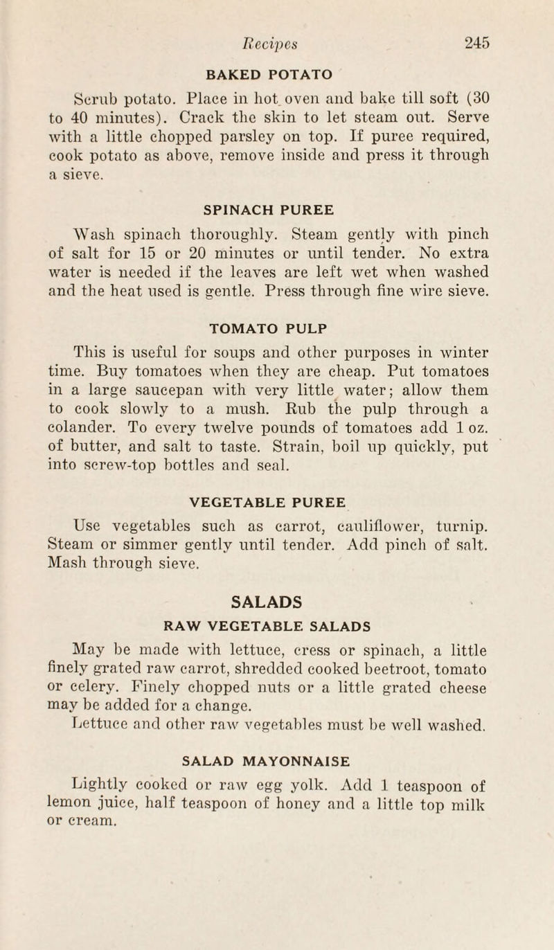 BAKED POTATO Scrub potato. Place in hot oven and bake till soft (30 to 40 minutes). Crack the skin to let steam out. Serve with a little chopped parsley on top. If puree required, cook potato as above, remove inside and press it through a sieve. SPINACH PUREE Wash spinach thoroughly. Steam gently with pinch of salt for 15 or 20 minutes or until tender. No extra water is needed if the leaves are left wet when washed and the heat used is gentle. Press through fine wire sieve. TOMATO PULP This is useful for soups and other purposes in winter time. Buy tomatoes when they are cheap. Put tomatoes in a large saucepan with very little water; allow them to cook slowly to a mush. Rub the pulp through a colander. To every twelve pounds of tomatoes add 1 oz. of butter, and salt to taste. Strain, boil up quickly, put into screw-top bottles and seal. VEGETABLE PUREE Use vegetables such as carrot, cauliflower, turnip. Steam or simmer gently until tender. Add pinch of salt. Ma.sh through sieve. SALADS RAW VEGETABLE SALADS May be made with lettuce, cress or spinach, a little finely grated raw carrot, shredded cooked beetroot, tomato or celery. Finely chopped nuts or a little grated cheese may be added for a change. Lettuce and other raw vegetables must be well washed. SALAD MAYONNAISE Lightly cooked or raw egg yolk. Add 1 teaspoon of lemon juice, half teaspoon of honey and a little top milk or cream.