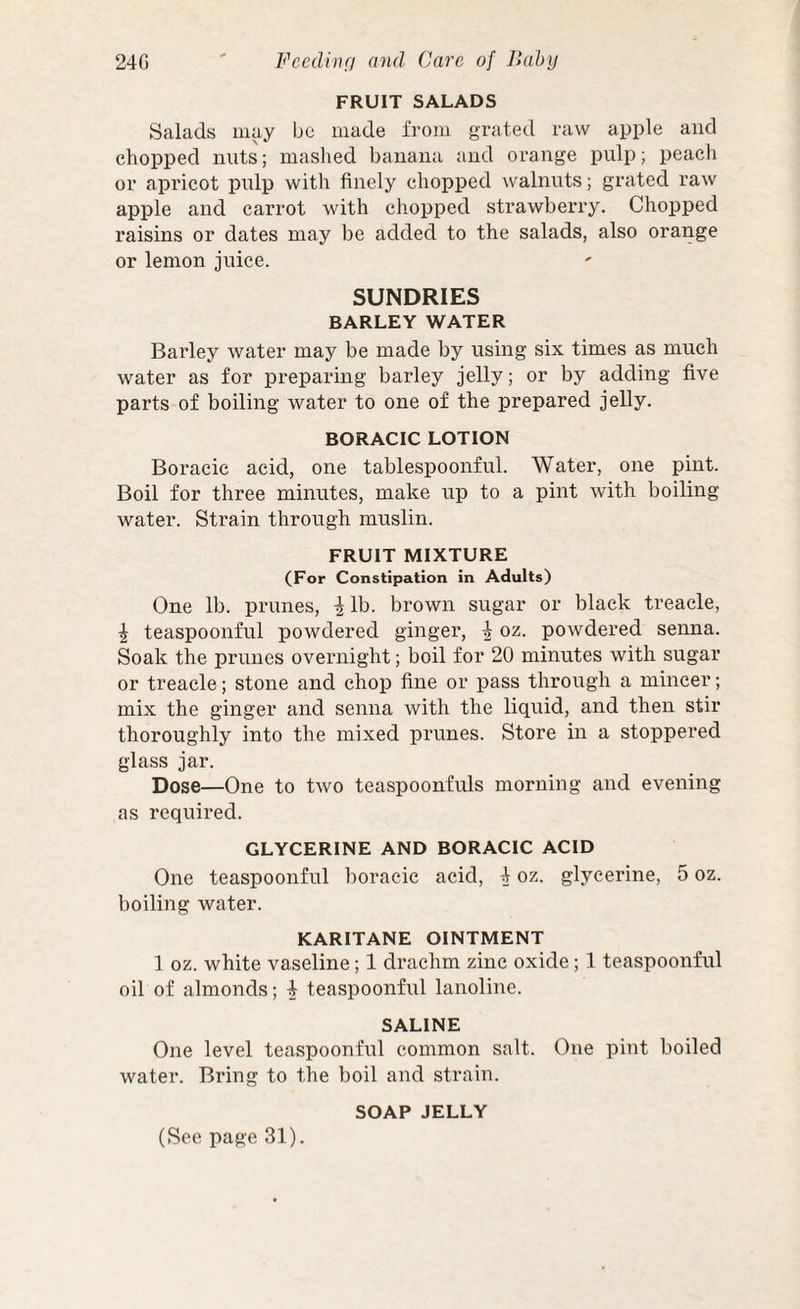 FRUIT SALADS Salads may be made from grated raw apple and chopped nuts; maslied banana and orange pulp; peach or apricot pulp with finely chopped walnuts; grated raw apple and carrot with chopped strawberry. Chopped raisins or dates may be added to the salads, also orange or lemon juice. SUNDRIES BARLEY WATER Barley water may be made by using six times as much water as for preparing barley jelly; or by adding five parts of boiling water to one of the prepared jelly. BORACIC LOTION Boracic acid, one tablespoonful. Water, one pint. Boil for three minutes, make up to a pint with boiling water. Strain through muslin. FRUIT MIXTURE (For Constipation in Adults) One lb. prunes, ^Ib. brown sugar or black treacle, I teaspoonful powdered ginger, ^ oz. powdered seima. Soak the prunes overnight; boil for 20 minutes with sugar or treacle; stone and chop fine or pass through a mincer; mix the ginger and senna with the liquid, and then stir thoroughly into the mixed prunes. Store in a stoppered glass jar. Dose—One to two teaspoonfuls morning and evening as required. GLYCERINE AND BORACIC ACID One teaspoonful boracic acid, 4 oz. glycerine, 5 oz. boiling water. KARITANE OINTMENT 1 oz. white vaseline; 1 drachm zinc oxide; 1 teaspoonful oil of almonds; 4 teaspoonful lanoline. SALINE One level teaspoonful common salt. One pint boiled water. Bring to the boil and strain. SOAP JELLY (See page 31).