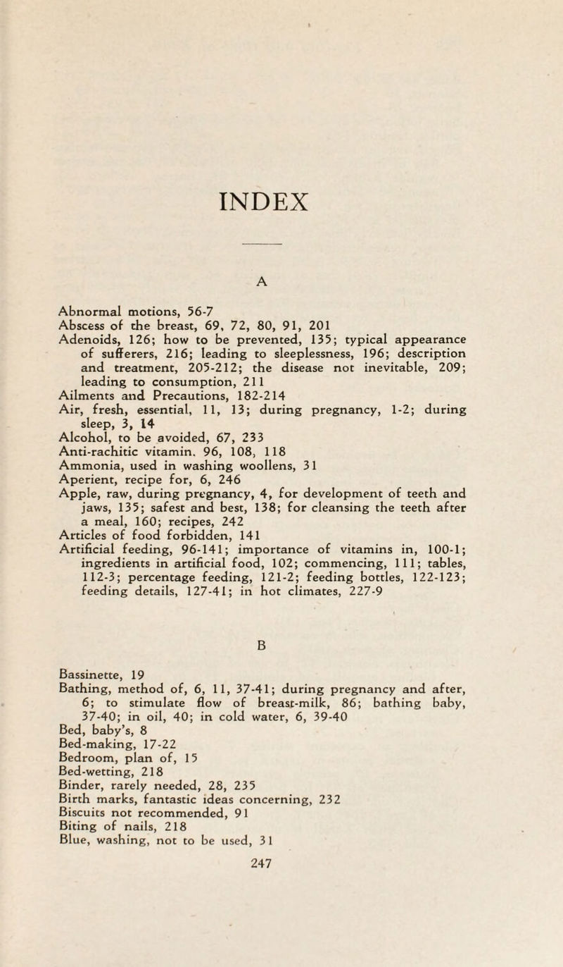INDEX A Abnormal motions, 56-7 Abscess of the breast, 69, 72, 80, 91, 201 Adenoids, 126; how to be prevented, 135; typical appearance of sufferers, 216; leading to sleeplessness, 196; description and treatment, 205-212; the disease not inevitable, 209; leading to consumption, 211 Ailments and Precautions, 182-214 Air, fresh, essential, 11, 13; during pregnancy, 1-2; during sleep, 3, 14 Alcohol, to be avoided, 67, 233 Anti-rachitic vitamin. 96, 108, 118 Ammonia, used in washing woollens, 31 Aperient, recipe for, 6, 246 Apple, raw, during pregnancy, 4, for development of teeth and jaws, 135; safest and best, 138; for cleansing the teeth after a meal, 160; recipes, 242 Articles of food forbidden, 141 Artificial feeding, 96-141; importance of vitamins in, 100-1; ingredients in artificial food, 102; commencing. 111; tables, 112-3; percentage feeding, 121-2; feeding bottles, 122-123; feeding details, 127-41; in hot climates, 227-9 B Bassinette, 19 Bathing, method of, 6, 11, 37-41; during pregnancy and after, 6; to stimulate flow of breast-milk, 86; bathing baby, 37-40; in oil, 40; in cold water, 6, 39-40 Bed, baby’s, 8 Bed-making, 17-22 Bedroom, plan of, 15 Bed-wetting, 218 Binder, rarely needed, 28, 235 Birth marks, fantastic ideas concerning, 232 Biscuits not recommended, 91 Biting of nails, 218 Blue, washing, not to be used, 3 1