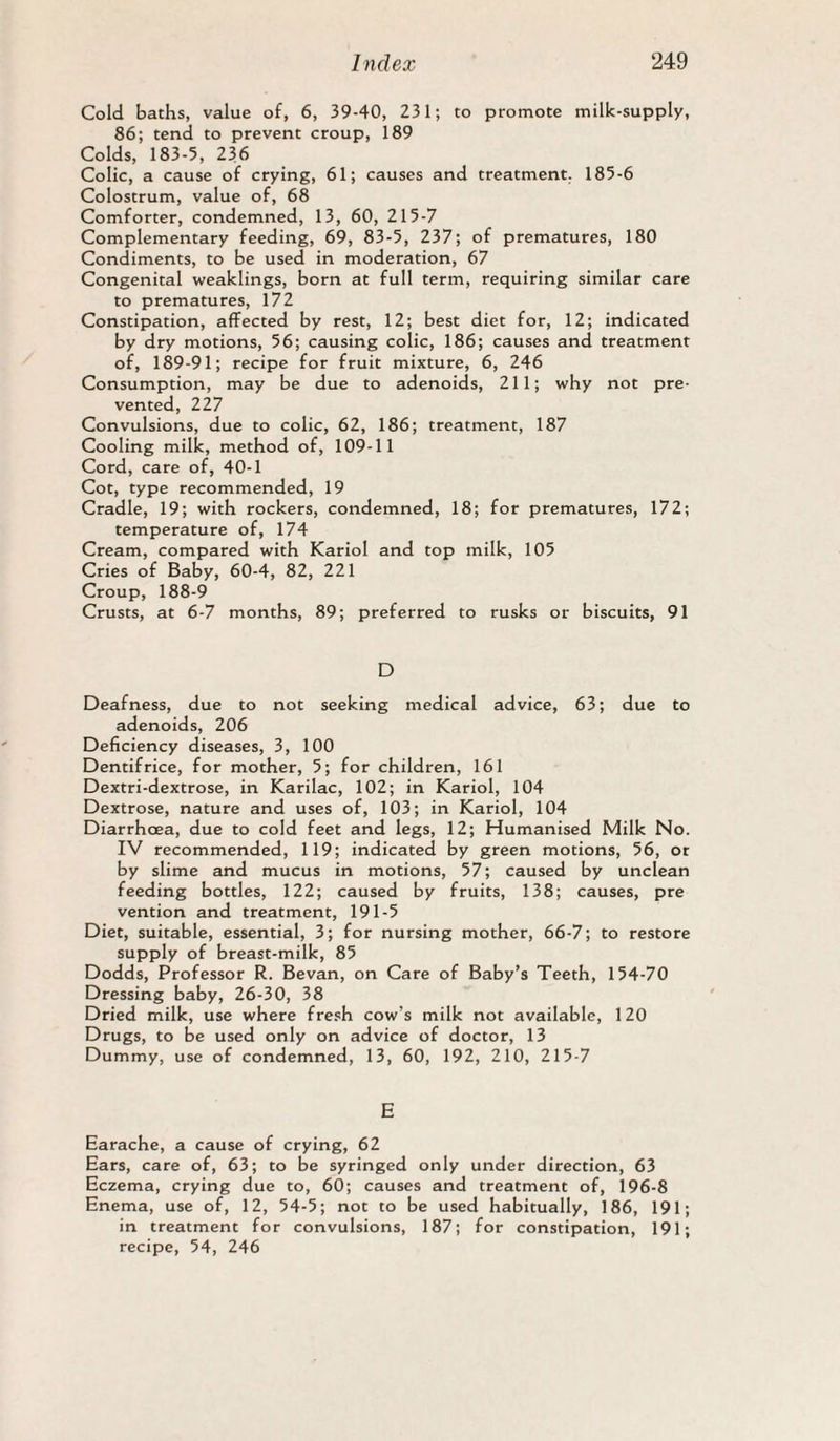Cold baths, value of, 6, 39-40, 231; to promote milk-supply, 86; tend to prevent croup, 189 Colds, 183-5, 236 Colic, a cause of crying, 61; causes and treatment. 185-6 Colostrum, value of, 68 Comforter, condemned, 13, 60, 215-7 Complementary feeding, 69, 83-5, 237; of prematures, 180 Condiments, to be used in moderation, 67 Congenital weaklings, born at full term, requiring similar care to prematures, 172 Constipation, affected by rest, 12; best diet for, 12; indicated by dry motions, 56; causing colic, 186; causes and treatment of, 189-91; recipe for fruit mixture, 6, 246 Consumption, may be due to adenoids, 211; why not pre¬ vented, 227 Convulsions, due to colic, 62, 186; treatment, 187 Cooling milk, method of, 109-11 Cord, care of, 40-1 Cot, type recommended, 19 Cradle, 19; with rockers, condemned, 18; for prematures, 172; temperature of, 174 Cream, compared with Kariol and top milk, 105 Cries of Baby, 60-4, 82, 221 Croup, 188-9 Crusts, at 6-7 months, 89; preferred to rusks or biscuits, 91 D Deafness, due to not seeking medical advice, 63; due to adenoids, 206 Deficiency diseases, 3, 100 Dentifrice, for mother, 5; for children, 161 Dextri-dextrose, in Karilac, 102; in Kariol, 104 Dextrose, nature and uses of, 103; in Kariol, 104 Diarrhoea, due to cold feet and legs, 12; Humanised Milk No. IV recommended, 119; indicated by green motions, 56, ot by slime and mucus in motions, 57; caused by unclean feeding bottles, 122; caused by fruits, 138; causes, pre vention and treatment, 191-5 Diet, suitable, essential, 3; for nursing mother, 66-7; to restore supply of breast-milk, 85 Dodds, Professor R. Bevan, on Care of Baby’s Teeth, 154-70 Dressing baby, 26-30, 38 Dried milk, use where fresh cow’s milk not available, 120 Drugs, to be used only on advice of doctor, 13 Dummy, use of condemned, 13, 60, 192, 210, 215-7 E Earache, a cause of crying, 62 Ears, care of, 63; to be syringed only under direction, 63 Eczema, crying due to, 60; causes and treatment of, 196-8 Enema, use of, 12, 54-5; not to be used habitually, 186, 191; in treatment for convulsions, 187; for constipation, 191; recipe, 54, 246