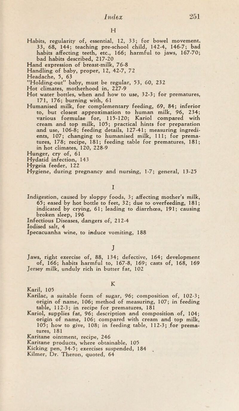 H Habits, regularity of, essential, 12, 33; for bowel movement, 33, 68, 144; teaching pre-school child, 142-4, 146-7; bad habits affecting teeth, etc., 166; harmful to jaws, 167-70; bad habits described, 217-20 Hand expression of breast-milic, 76-8 Handling of baby, proper, 12, 42-7, 72 Headache, 5, 63 Holding-out” baby, must be regular, 53, 60, 232 Hot climates, motherhood in, 227-9 Hot water bottles, when and how to use, 32-3; for prematures, 171, 176; burning with, 61 Humanised milk, for complementary feeding, 69, 84; inferior to, but closest approximation to human milk, 96, 234; various formulae for, 115-120; Kariol compared with cream and top milk, 105; practical hints for preparation and use, 106-8; feeding details, 127-41; measuring ingredi¬ ents, 107; changing to humanised milk, 111; for prema¬ tures, 178; recipe, 181; feeding table for prematures, 181; in hot climates, 120, 228-9 Hunger, cry of, 61 Hydatid infection, 143 Hygeia feeder, 122 Hygiene, during pregnancy and nursing, 1-7; general, 13-25 I Indigestion, caused by sloppy foods, 3; affecting mother’s milk, 65; eased by hot bottle to feet, 32; due to overfeeding, 181; indicated by crying, 61; leading to diarrhoea, 191; causing broken sleep, 196 Infectious Diseases, dangers of, 212-4 Iodised salt, 4 Ipecacuanha wine, to induce vomiting, 188 J Jaws, right exercise of, 88, 134; defective, 164; development of, 166; habits harmful to, 167-8, 169; casts of, 168, 169 Jersey milk, unduly rich in butter fat, 102 K Karil, 105 Karilac, a suitable form of sugar, 96; composition of, 102-3; origin of name, 106; method of measuring, 107; in feeding table, 112-3; in recipe for prematures, 181 Kariol, supplies fat, 96; description and composition of, 104; origin of name, 106; compared with cream and top milk, 105; how to give, 108; in feeding table, 112-3; for prema¬ tures, 181 Karitane ointment, recipe, 246 Karitane products, where obtainable, 105 Kicking pen, 34-5; exercises suspended, 184 Kilmer, Dr. Theron, quoted, 64