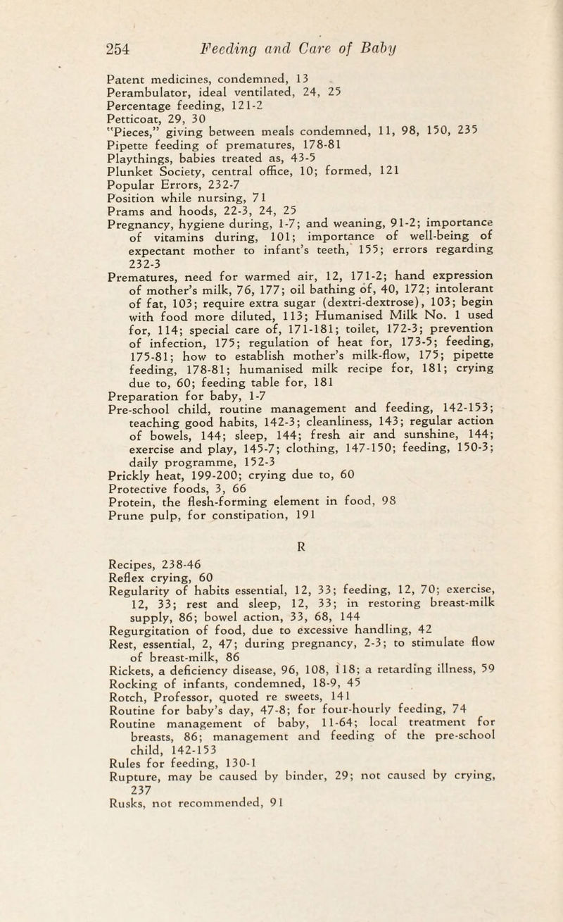 Patent medicines, condemned, 13 Perambulator, ideal ventilated, 24, 25 Percentage feeding, 121-2 Petticoat, 29, 30 Pieces,” giving between meals condemned, 11, 98, 150, 235 Pipette feeding of prematures, 178-81 Playthings, babies treated as, 43-5 Plunket Society, central office, 10; formed, 121 Popular Errors, 232-7 Position while nursing, 71 Prams and hoods, 22-3, 24, 25 Pregnancy, hygiene during, 1-7; and weaning, 91-2; importance of vitamins during, 101; importance of well-being of expectant mother to infant’s teeth, 155; errors regarding 232-3 Prematures, need for warmed air, 12, 171-2; hand expression of mother’s milk, 76, 177; oil bathing of, 40, 172; intolerant of fat, 103; require extra sugar (dextri-dextrose), 103; begin with food more diluted, 113; Humanised Milk No. 1 used for, 114; special care of, 171-181; toilet, 172-3; prevention of infection, 175; regulation of heat for, 173-5; feeding, 175-81; how to establish mother’s milk-flow, 175; pipette feeding, 178-81; humanised milk recipe for, 181; crying due to, 60; feeding table for, 181 Preparation for baby, 1-7 Pre-school child, routine management and feeding, 142-153; teaching good habits, 142-3; cleanliness, 143; regular action of bowels, 144; sleep, 144; fresh air and sunshine, 144; exercise and play, 145-7; clothing, 147-150; feeding, 150-3; daily programme, 152-3 Prickly heat, 199-200; crying due to, 60 Protective foods, 3, 66 Protein, the flesh-forming element in food, 98 Prune pulp, for constipation, 191 R Recipes, 238-46 Reflex crying, 60 Regularity of habits essential, 12, 33; feeding, 12, 70; exercise, 12, 33; rest and sleep, 12, 33; in restoring breast-milk supply, 86; bowel action, 33, 68, 144 Regurgitation of food, due to excessive handling, 42 Rest, essential, 2, 47; during pregnancy, 2-3; to stimulate flow of breast-milk, 86 Rickets, a deficiency disease, 96, 108, 118; a retarding illness, 59 Rocking of infants, condemned, 18-9, 45 Rotch, Professor, quoted re sweets, 141 Routine for baby’s day, 47-8; for four-hourly feeding, 74 Routine management of baby, 11-64; local treatment for breasts, 86; management and feeding of the pre-school child, 142-153 Rules for feeding, 130-1 Rupture, may be caused by binder, 29; not caused by crying, 237 Rusks, not recommended, 91