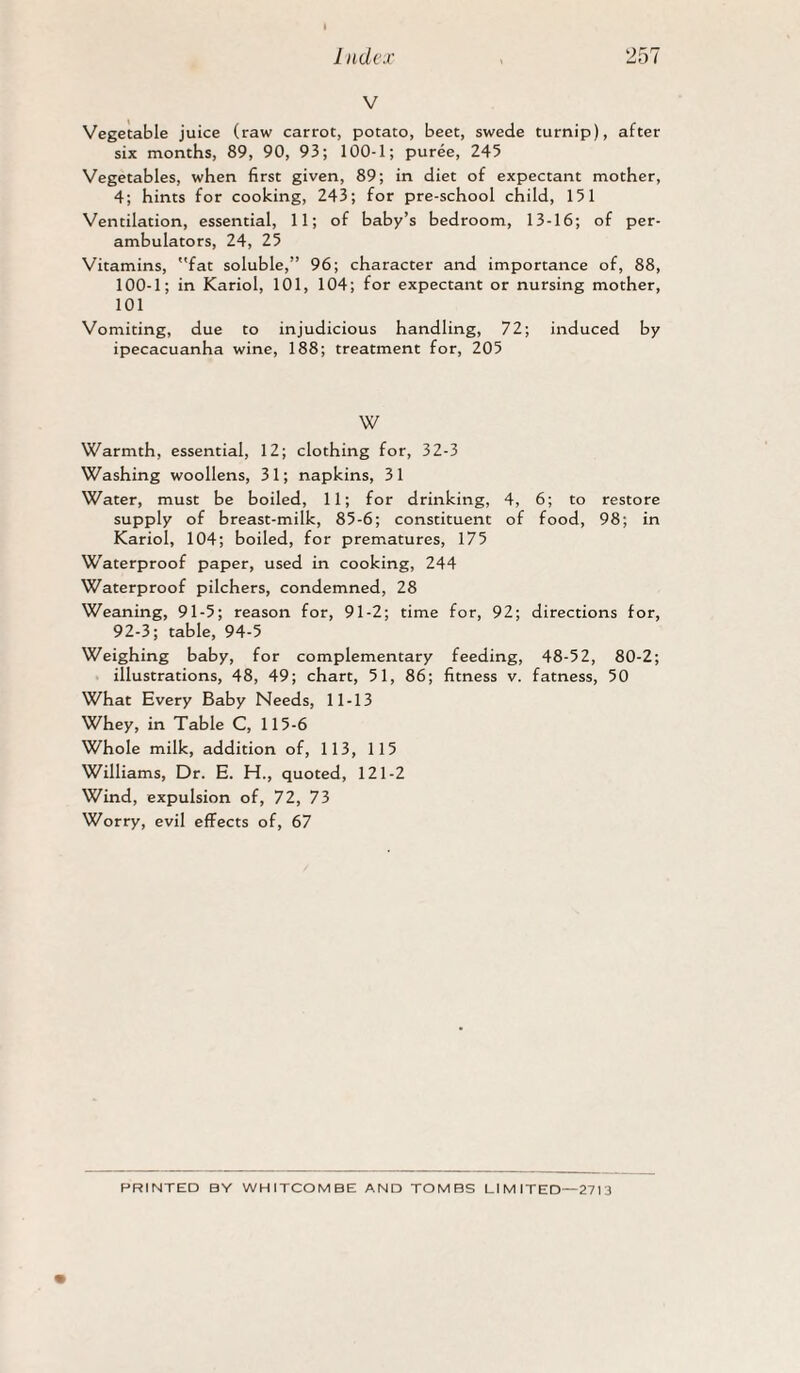 V Vegetable juice (raw carrot, potato, beet, swede turnip), after six months, 89, 90, 93; 100-1; puree, 245 Vegetables, when first given, 89; in diet of expectant mother, 4; hints for cooking, 243; for pre-school child, 151 Ventilation, essential, 11; of baby’s bedroom, 13-16; of per¬ ambulators, 24, 25 Vitamins, fat soluble,” 96; character and importance of, 88, 100-1; in Kariol, 101, 104; for expectant or nursing mother, 101 Vomiting, due to injudicious handling, 72; induced by ipecacuanha wine, 188; treatment for, 205 W Warmth, essential, 12; clothing for, 32-3 Washing woollens, 31; napkins, 31 Water, must be boiled, 11; for drinking, 4, 6; to restore supply of breast-milk, 85-6; constituent of food, 98; in Kariol, 104; boiled, for prematures, 175 Waterproof paper, used in cooking, 244 Waterproof pilchers, condemned, 28 Weaning, 91-5; reason for, 91-2; time for, 92; directions for, 92-3; table, 94-5 Weighing baby, for complementary feeding, 48-52, 80-2; illustrations, 48, 49; chart, 51, 86; fitness v. fatness, 50 What Every Baby Needs, 11-13 Whey, in Table C, 115-6 Whole milk, addition of, 113, 115 Williams, Dr. E. H., quoted, 121-2 Wind, expulsion of, 72, 73 Worry, evil effects of, 67 PRINTED BY WHITCOMBE AND TOMBS LIMITED—2713