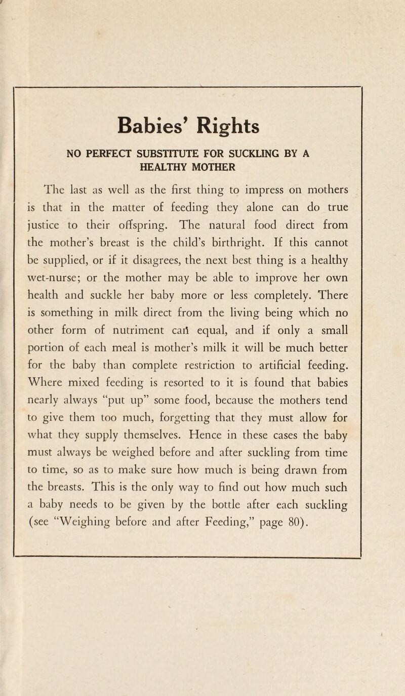 Babies’ Rights NO PERFECT SUBSTITUTE FOR SUCKLING BY A HEALTHY MOTHER The last as well as the first thing to impress on mothers is that in the matter of feeding they alone can do true justice to their offspring. The natural food direct from the mother’s breast is the child’s birthright. If this cannot be supplied, or if it disagrees, the next best thing is a healthy wet-nurse; or the mother may be able to improve her own health and suckle her baby more or less completely. There is something in milk direct from the living being which no other form of nutriment caif equal, and if only a small portion of each meal is mother’s milk it will be much better for the baby than complete restriction to artificial feeding. Where mixed feeding is resorted to it is found that babies nearly always “put up” some food, because the mothers tend to give them too much, forgetting that they must allow for what they supply themselves. Hence in these cases the baby must always be weighed before and after suckling from time to time, so as to make sure how much is being drawn from the breasts. This is the only way to find out how much such a baby needs to be given by the bottle after each suckling (see “Weighing before and after Feeding,” page 80).