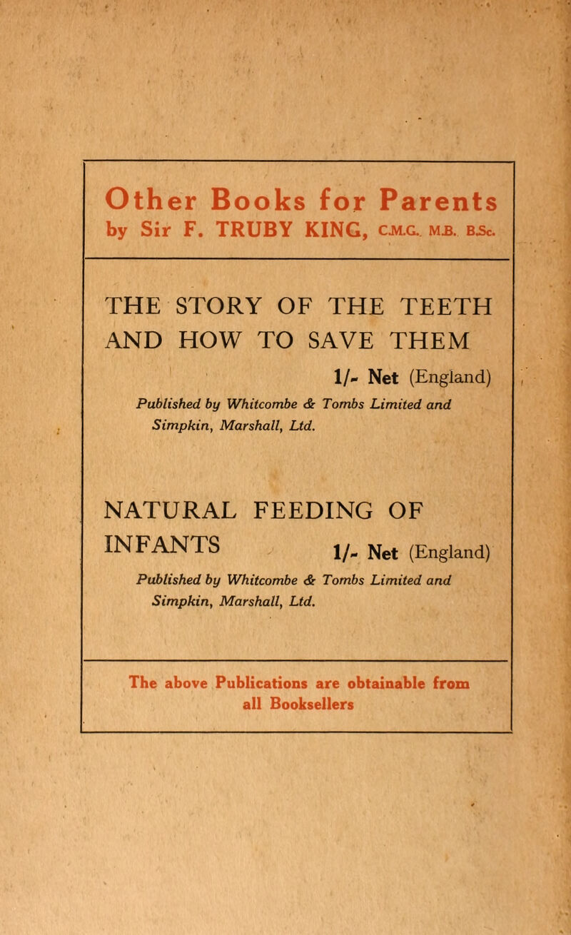 Other Books for Parents by Sir F. TRUBY KING, cjvlg. m£. bjsc. THE STORY OF THE TEETH AND HOW TO SAVE THEM 1/- Net (England) Published by Whitcombe & Tombs Limited and Simpkin, Marshall, Ltd. NATURAL FEEDING OF INFANTS 1/. (England) Published by Whitcombe <Sr Tombs Limited and Simpkin, Marshall, Ltd. The above Publications are obtainable from all Booksellers