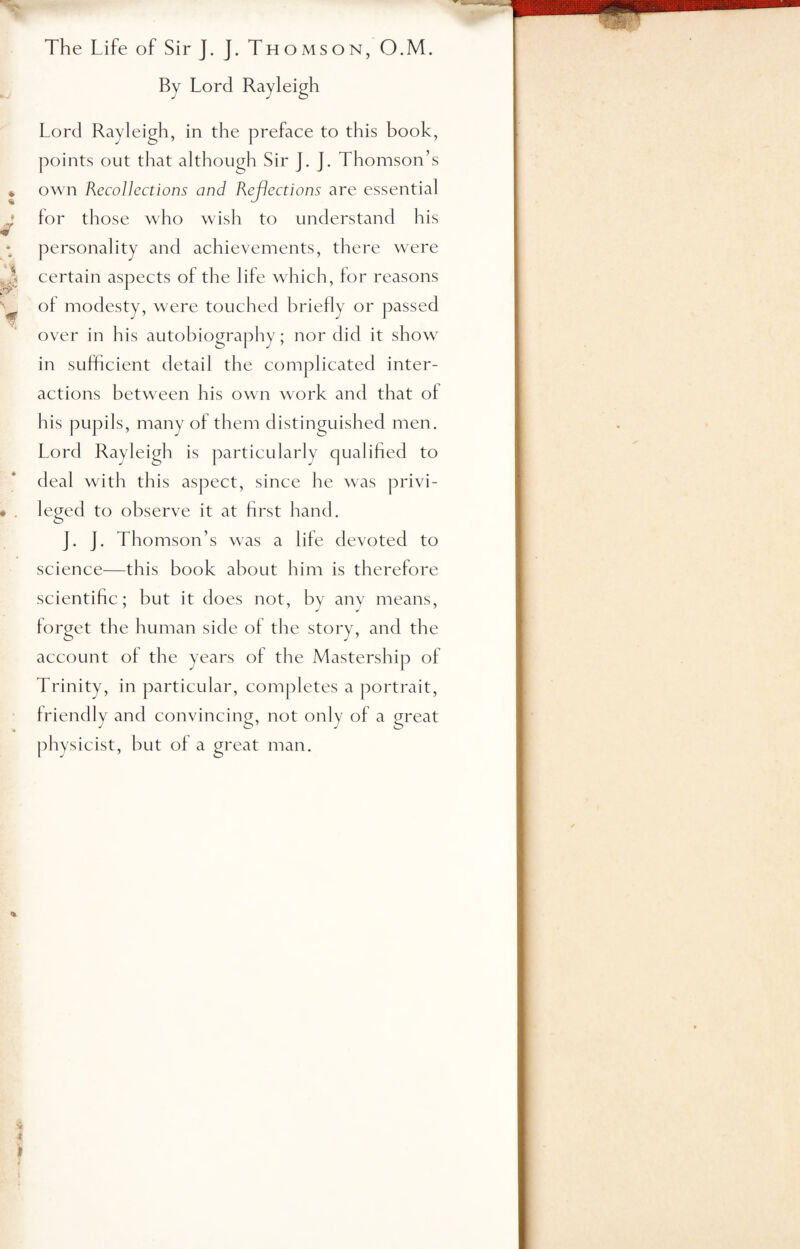 The Life of SirJ. J. Thomson, O.M. By Lord Rayleigh Lord Rayleigh, in the preface to this book, points out that although Sir J. J. Thomson’s own Recollections and Rejections are essential for those who wish to understand his «r personality and achievements, there were 3 certain aspects of the life which, lor reasons ot modesty, were touched briefly or passed over in his autobiography; nor did it show in sufficient detail the complicated inter¬ actions between his own work and that of his pupils, many of them distinguished men. Lord Rayleigh is particularly qualified to deal with this aspect, since he was privi- • leged to observe it at first hand. J. J. Thomson’s was a life devoted to science—this book about him is therefore scientific; but it does not, by any means, forget the human side of the story, and the account of the years of the Mastership of Trinity, in particular, completes a portrait, friendly and convincing, not only of a great physicist, hut of a great man. %